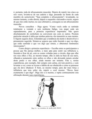 é, portanto, toda de afrouxamento muscular. Depois de repetir isto cinco ou
seis vezes, levante-se de sua cadeira e diga, passando na frente de cada
membro do semicírculo: “Seja completo o afrouxamento”, levantando, no
mesmo instante, a mão direita, depois a esquerda e deixando-a recair, seguro
de que eles estão inertes; no caso afirmativo, conseguiu-se um afrouxamento
muscular.
       Novos conselhos – Diga agora: “Como vocês estão se sentindo
totalmente a vontade e sem nenhuma fadiga, vou pegar cada um
separadamente, para a primeira experiência importante. Não quero
absolutamente de cochichem ou conversem uns com os outros. Prestem
particular atenção à idéia que minhas palavras vão transmitir as suas mentes.
E fiquem seguros disso. Entendam que a tendência da mente é desenvolver o
pensamento sugerido. Sintam-se seguros que estão fazendo o que vos digo,
que estão sentindo o que vos digo que sintais, e obteremos fenômenos
interessantes”.
       Como dirigir a primeira experiência – Escolha entre os participantes a
pessoa que lhe pareça melhor, a mais apta para sentir sua influência e,
fazendo-a ficar de pé, com as costas voltadas para o círculo, diga que olhe
nos seus olhos e fixe, ao mesmo tempo, olhe os dela na base de seu nariz,
olhando-a justamente entre ambos os olhos e não deixando jamais arredar
deste ponto o seu olhar, ainda mesmo um instante. Fale e, nestas
experiências, por exemplo, fale sempre com calma, em tom positivo, e sem
levantar a voz, como se tivesse o hábito de ser obedecido e como se pensasse
que ela deve obedecer. É bom, ao mesmo tempo, para dar mais força a
influência que tens sobre ela, repetir a você mesmo: “Deves fazer
exatamente o que digo”. Diga isto a si mesmo, e repita continuamente esta
afirmação durante suas experiências.
 