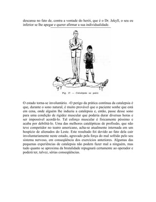 descansa no fato de, contra a vontade do herói, que é o Dr. Jekyll, o seu eu
inferior se lhe apegar e querer afirmar a sua individualidade.




O estado torna-se involuntário. -O perigo da prática contínua da catalepsia é
que, durante o sono natural, é muito provável que o paciente sonhe que está
em cena, onde alguém lhe induziu a catalepsia e, então, passe desse sono
para uma condição de rigidez muscular que poderia durar diversas horas e
ser impossível acordá-lo. Tal esforço muscular é fisicamente péssimo e
acaba por debilitá-lo. Uma das melhores catalépticas de profissão, que não
teve competidor no teatro americano, acha-se atualmente internada em um
hospício de alienados do Leste. Este resultado foi devido ao fato dela cair
involuntariamente neste estado, agravado pela força do mal sofrido pelo seu
sistema nervoso, em conseqüência dos exercícios anteriores. Algumas das
pequenas experiências de catalepsia não podem fazer mal a ninguém, mas
tudo quanto se aproxima da brutalidade repugnará certamente ao operador e
poderá ter, talvez, sérias conseqüências.
 