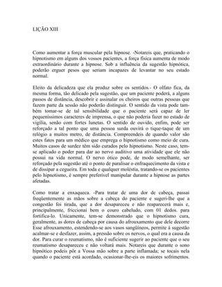 LIÇÃO XIII



Como aumentar a força muscular pela hipnose. -Notareis que, praticando o
hipnotismo em alguns dos vossos pacientes, a força física aumenta de modo
extraordinário durante a hipnose. Sob a influência da sugestão hipnótica,
poderão erguer pesos que seriam incapazes de levantar no seu estado
normal.

Eleito da delicadeza que ela produz sobre os sentidos.- O olfato fica, da
mesma forma, tão delicado pela sugestão, que um paciente poderá, a alguns
passos de distância, descobrir e assinalar os cheiros que outras pessoas que
fazem parte da sessão não poderão distinguir. O sentido da vista pode tam-
bém tomar-se de tal sensibilidade que o paciente será capaz de ler
pequeníssimos caracteres de imprensa, o que não poderia fazer no estado de
vigília, senão com fortes lunetas. O sentido de ouvido, enfim, pode ser
reforçado a tal ponto que uma pessoa surda ouvirá o tique-taque de um
relógio a muitos metro, de distância. Compreendeis de quando valor são
estes fatos para um médico que emprega o hipnotismo como meio de cura.
Muitos casos de surdez têm sido curados pelo hipnotismo. Neste caso, tem-
se aplicado o poder para dar ao nervo auditivo uma atividade que ele não
possui na vida normal. O nervo ótico pode, de modo semelhante, ser
reforçado pela sugestão até o ponto de paralisar o enfraquecimento da vista e
de dissipar a cegueira. Em toda e qualquer moléstia, tratando-se os pacientes
pelo hipnotismo, é sempre preferível manipular durante a hipnose as partes
afetadas.

Como tratar a enxaqueca. -Para tratar de uma dor de cabeça, passai
freqüentemente as mãos sobre a cabeça do paciente e sugeri-lhe que a
congestão foi tirada, que a dor desapareceu e não reaparecerá mais e,
principalmente, friccionai bem o couro cabeludo, com 01 dedos. para
fortifica-lo. Unicamente, tem-se demonstrado que o hipnotismo cura,
geralmente, as dores de cabeça por causa do afrouxamento que dele decorre
Esse afrouxamento, estendendo-se aos vasos sangüíneos, permite à sugestão
acalmar-se e desfazer, assim, a pressão sobre os nervos, o qual era a causa da
dor. Para curar o reumatismo, não é suficiente sugerir ao paciente que o seu
reumatismo desapareceu e não voltará mais. Notareis que durante o sono
hipnótico podeis pôr a Vossa mão sobre a parte inflamada; se tocais nela
quando o paciente está acordado, ocasionar-lhe-eis os maiores sofrimentos.
 