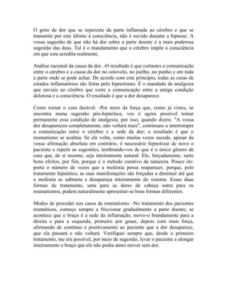 O grito de dor que se repercute da parte inflamada ao cérebro e que se
transmite por este último à consciência, não é ouvido durante a hipnose. A
vossa sugestão de que não há dor sobre a parte doente é a mais poderosa
sugestão das duas. Tal é o mandamento que o cérebro impõe à consciência
em que esta acredita realmente.

Análise racional da causa da dor. -O resultado é que cortastes a comunicação
entre o cérebro e a causa da dor no cotovelo, no joelho, no punho e em toda
a parte onde se pode achar. De acordo com este princípio, todas as curas de
estados inflamatórios são feitas pelo hipnotismo. É o mandado de analgesia
que enviais ao cérebro que corte a comunicação entre a antiga condição
dolorosa e a consciência. O resultado é que a dor desaparece.

Como tornar o cura durável. -Por meio da força que, como já vistes, se
encontra numa sugestão pós-hipnótica, vos é agora possível tomar
permanente essa condição de analgesia; por isso, quando dizeis: "A vossa
dor desapareceu completamente, não voltará mais", continuais a interromper
a comunicação entre o cérebro e a sede da dor; o resultado é que o
reumatismo se acalma. Se ele volta, como muitas vezes sucede, apesar da
vossa afirmação absoluta em contrário, é necessário hipnotizar de novo o
paciente e repetir as sugestões, lembrando-vos de que é o único gênero de
cura que, de si mesmo, seja inteiramente natural. Ele, forçadamente, surte
bons efeitos, por fim, porque é o método curativo da natureza. Pouco im-
porta o número de vezes que a moléstia possa reaparecer, porque, pelo
tratamento hipnótico, as suas manifestações são forçadas a diminuir até que
a moléstia se submeta e desapareça inteiramente do sistema. Essas duas
formas de tratamento, uma para as dores de cabeça outra para os
reumatismos, podem naturalmente apresentar-se boas formas diferentes.

Modos de proceder nos casos de reumatismo. -No tratamento dos pacientes
reumáticos, começo sempre a friccionar gradualmente a parte doente; se
acontece que o braço é a sede da inflamação, movo-o brandamente para a
direita e para a esquerda, primeiro por graus, depois com mais força,
afirmando de continuo e positivamente ao paciente que a dor desaparece,
que ela passará e não voltará. Verifiquei sempre que, desde o primeiro
tratamento, me era possível, por meio de sugestão, levar o paciente a alongar
inteiramente o braço que ele não podia antes mover sem dor.
 