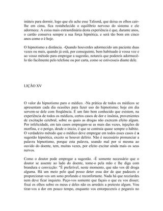 inúteis para dormir, logo que ele ache esse Talismã, que deixa os olhos cair-
lhe em cima, fica restabelecido o equilíbrio nervoso do sistema e ele
adormece. A coisa mais extraordinária desta experiência é que, durante anos,
o cartão conserva sempre a sua força hipnótica, e será tão bom em cinco
anos como o é hoje.

O hipnotismo a distância. -Quando houverdes adormecido um paciente duas
vezes ou mais, quando já está, por conseguinte, bem habituado à vossa voz e
ao vosso método para empregar a sugestão, notareis que podereis adormecê-
lo tão facilmente pelo telefone ou por carta, como se estivesseis diante dele.




LIÇÃO XV



O valor do hipnotismo paro o médico. -Na prática de todos os médicos se
apresentam cada dia ocasiões para fazer uso do hipnotismo; hoje em dia
servem-se dele com freqüência. É um fato bem conhecido que existem, na
experiência de todos os médicos, certos casos de dor e insônia, provenientes
de excitação cerebral, sobre os quais as drogas não exercem efeito algum.
Por infelicidade, em tais casos empregam-se as mais das vezes, injeções de
morfina, e o perigo, desde o inicio, é que se contraia quase sempre o hábito.
O verdadeiro método que o médico deve empregar em todos esses casos é a
sugestão hipnótica, exceto se houver delírio. Não é necessário pronunciar a
palavra hipnotismo, porque esta palavra, soando mal por si mesma ao
ouvido do doente, tem, muitas vezes, por efeito excitar ainda mais os seus
nervos.

Como o doutor pode empregar a sugestão. -É somente necessário que o
doutor se assente ao lado do doente, tome-o pela mão e lhe diga com
brandura e convicção: "É preferível, neste momento, que não vos dê droga
alguma. Há um meio pelo qual posso deter essa dor de que padeceis e
proporcionar-vos um sono profundo e reconfortante. Nada há que receiardes
nem deve ficar inquieto. Peço-vos somente que façais o que eu vos disser;
fixai os olhos sobre os meus e deles não os arredeis a pretexto algum. Vou
tirar-vos a dor em pouco tempo, enquanto vos entorpecereis e pegareis no
 