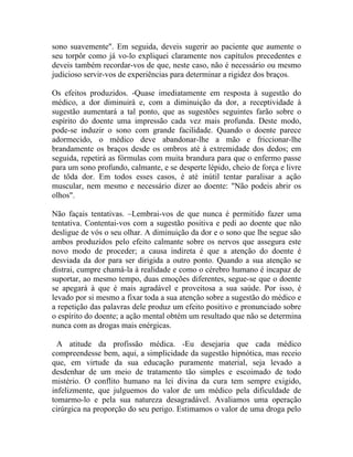 sono suavemente". Em seguida, deveis sugerir ao paciente que aumente o
seu torpôr como já vo-lo expliquei claramente nos capítulos precedentes e
deveis também recordar-vos de que, neste caso, não é necessário ou mesmo
judicioso servir-vos de experiências para determinar a rigidez dos braços.

Os efeitos produzidos. -Quase imediatamente em resposta à sugestão do
médico, a dor diminuirá e, com a diminuição da dor, a receptividade à
sugestão aumentará a tal ponto, que as sugestões seguintes farão sobre o
espírito do doente uma impressão cada vez mais profunda. Deste modo,
pode-se induzir o sono com grande facilidade. Quando o doente parece
adormecido, o médico deve abandonar-lhe a mão e friccionar-lhe
brandamente os braços desde os ombros até à extremidade dos dedos; em
seguida, repetirá as fórmulas com muita brandura para que o enfermo passe
para um sono profundo, calmante, e se desperte lépido, cheio de força e livre
de tôda dor. Em todos esses casos, é até inútil tentar paralisar a ação
muscular, nem mesmo e necessário dizer ao doente: "Não podeis abrir os
olhos".

Não façais tentativas. –Lembrai-vos de que nunca é permitido fazer uma
tentativa. Contentai-vos com a sugestão positiva e pedi ao doente que não
desligue de vós o seu olhar. A diminuição da dor e o sono que lhe segue são
ambos produzidos pelo efeito calmante sobre os nervos que assegura este
novo modo de proceder; a causa indireta é que a atenção do doente é
desviada da dor para ser dirigida a outro ponto. Quando a sua atenção se
distrai, cumpre chamá-la à realidade e como o cérebro humano é incapaz de
suportar, ao mesmo tempo, duas emoções diferentes, segue-se que o doente
se apegará à que é mais agradável e proveitosa a sua saúde. Por isso, é
levado por si mesmo a fixar toda a sua atenção sobre a sugestão do médico e
a repetição das palavras dele produz um efeito positivo e pronunciado sobre
o espírito do doente; a ação mental obtém um resultado que não se determina
nunca com as drogas mais enérgicas.

  A atitude da profissão médica. -Eu desejaria que cada médico
compreendesse bem, aqui, a simplicidade da sugestão hipnótica, mas receio
que, em virtude da sua educação puramente material, seja levado a
desdenhar de um meio de tratamento tão simples e escoimado de todo
mistério. O conflito humano na lei divina da cura tem sempre exigido,
infelizmente, que julguemos do valor de um médico pela dificuldade de
tomarmo-lo e pela sua natureza desagradável. Avaliamos uma operação
cirúrgica na proporção do seu perigo. Estimamos o valor de uma droga pelo
 