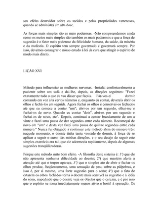 seu efeito destruidor sobre os tecidos e pelas propriedades venenosas,
quando se administra em alta dose.

As forças mais simples são as mais poderosas. -Não compreendemos ainda
como os meios mais simples são também os mais poderosos e que a força de
sugestão é o fator mais poderoso da felicidade humana, da saúde, da miséria
e da moléstia. O espírito tem sempre governado e governará sempre. Por
isso, devemos consagrar o nosso estudo à lei da cura que atingir o espírito de
modo mais direto.



LIÇÃO XVI



Método para influenciar as mulheres nervosas. -Instalai confortavelmente a
paciente sobre um sofá e dai-lhe, depois, as direções seguintes: "Fazei
exatamente tudo o que eu vos disser que façais. Far-vos-ei            dormir
contando em voz alta certos números e, enquanto eu contar, devereis abrir os
olhos e fechá-los em seguida. Agora fechai os olhos e conservai-os fechados
até que eu comece a contar "um"; abri-os por um segundo, olhai-me e
fechai-os de novo. Quando eu contar "dois", abri-os por um segundo e
fechai-os de novo, etc". Depois, continuai a contar brandamente de um a
vinte e fazei uma pausa de dez segundos entre cada número. Recomeçai de
novo em "um" e desta vez fazei uma pausa de quinze segundos entre cada
número." Nunca fui obrigado a continuar este método além do número três:
naquele momento, o doente tinha tanta vontade de dormir, à força de se
aplicar a seguir o curso das minhas direções, e o seu desejo de seguir este
simples exercício era tal, que ele adormecia rapidamente, depois de algumas
sugestões tranqüilizadoras.

Porque este método surte bom efeito. -A filosofia deste sistema é: 1º) que ele
não apresenta nenhuma dificuldade ao doente; 2º) que mantém alerta a
atenção até que o torpor apareça; 3º) que o simples ato de abrir e fechar os
olhos produz, freqüentemente, uma sensação de peso sobre as pálpebras, e
isso é, por si mesmo, uma forte sugestão para o sono; 4º) que o fato de
estarem os olhos fechados torna o doente mais sensível às sugestão e à idéia
do sono, impedindo que o doente veja os objetos que o cercam, e é por isso
que o espírito se toma imediatamente menos ativo e hostil à operação. Os
 