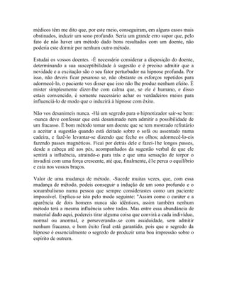 médicos têm me dito que, por este meio, conseguiram, em alguns casos mais
obstinados, induzir um sono profundo. Seria um grande erro supor que, pelo
fato de não haver um método dado bons resultados com um doente, não
poderia este dormir por nenhum outro método.

Estudai os vossos doentes. -É necessário considerar a disposição do doente,
determinando a sua susceptibilidade à sugestão e é preciso admitir que a
novidade e a excitação são o seu fator perturbador na hipnose profunda. Por
isso, não deveis ficar pesaroso se, não obstante os esforços repetidos para
adormecê-lo, o paciente vos disser que isso não lhe produz nenhum efeito. É
mister simplesmente dizer-lhe com calma que, se ele é humano, e disso
estais convencido, é somente necessário achar os verdadeiros meios para
influenciá-lo de modo que o induzirá à hipnose com êxito.

Não vos desanimeis nunca. -Há um segredo para o hipnotizador sair-se bem:
-nunca deve confessar que está desanimado nem admitir a possibilidade de
um fracasso. É bom método tomar um doente que se tem mostrado refratário
a aceitar a sugestão quando está deitado sobre o sofá ou assentado numa
cadeira, e fazê-lo levantar-se dizendo que feche os olhos; adormecê-lo-eis
fazendo passes magnéticos. Ficai por detrás dele e fazei-1he longos passes,
desde a cabeça até aos pés, acompanhados da sugestão verbal de que ele
sentirá a influência, atraindo-o para trás e que uma sensação de torpor o
invadirá com uma força crescente, até que, finalmente, ê1e perca o equilíbrio
e caia nos vossos braços.

Valor de uma mudança de método. -Sucede muitas vezes, que, com essa
mudança de método, podeis conseguir a indução de um sono profundo e o
sonambulismo numa pessoa que sempre considerastes como um paciente
impossível. Explica-se isto pelo modo seguinte: "Assim como o caráter e a
aparência de dois homens nunca são idênticos, assim também nenhum
método terá a mesma influência sobre todos. Mas entre essa abundância de
material dado aqui, podereis tirar alguma coisa que convirá a cada indivíduo,
normal ou anormal, e perseverando-.se com assiduidade, sem admitir
nenhum fracasso, o bom êxito final está garantido, pois que o segredo da
hipnose é essencialmente o segredo de produzir uma boa impressão sobre o
espírito de outrem.
 