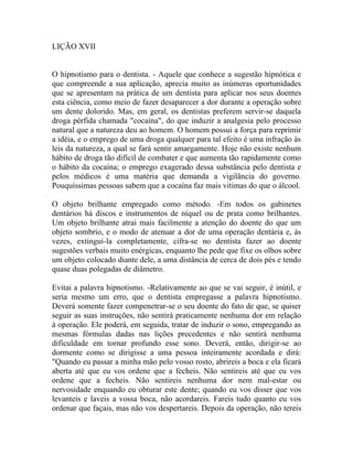 LIÇÃO XVII


O hipnotismo para o dentista. - Aquele que conhece a sugestão hipnótica e
que compreende a sua aplicação, aprecia muito as inúmeras oportunidades
que se apresentam na prática de um dentista para aplicar nos seus doentes
esta ciência, como meio de fazer desaparecer a dor durante a operação sobre
um dente dolorido. Mas, em geral, os dentistas preferem servir-se daquela
droga pérfida chamada "cocaína", do que induzir a analgesia pelo processo
natural que a natureza deu ao homem. O homem possui a força para reprimir
a idéia, e o emprego de uma droga qualquer para tal efeito é uma infração às
leis da natureza, a qual se fará sentir amargamente. Hoje não existe nenhum
hábito de droga tão difícil de combater e que aumenta tão rapidamente como
o hábito da cocaína; o emprego exagerado dessa substância pelo dentista e
pelos médicos é uma matéria que demanda a vigilância do governo.
Pouquíssimas pessoas sabem que a cocaína faz mais vitimas do que o álcool.

O objeto brilhante empregado como método. -Em todos os gabinetes
dentários há discos e instrumentos de níquel ou de prata como brilhantes.
Um objeto brilhante atrai mais facilmente a atenção do doente do que um
objeto sombrio, e o modo de atenuar a dor de uma operação dentária e, às
vezes, extingui-la completamente, cifra-se no dentista fazer ao doente
sugestões verbais muito enérgicas, enquanto lhe pede que fixe os olhos sobre
um objeto colocado diante dele, a uma distância de cerca de dois pés e tendo
quase duas polegadas de diâmetro.

Evitai a palavra hipnotismo. -Relativamente ao que se vai seguir, é inútil, e
seria mesmo um erro, que o dentista empregasse a palavra hipnotismo.
Deverá somente fazer compenetrar-se o seu doente do fato de que, se quiser
seguir as suas instruções, não sentirá praticamente nenhuma dor em relação
à operação. Ele poderá, em seguida, tratar de induzir o sono, empregando as
mesmas fórmulas dadas nas lições precedentes e não sentirá nenhuma
dificuldade em tornar profundo esse sono. Deverá, então, dirigir-se ao
dormente como se dirigisse a uma pessoa inteiramente acordada e dirá:
"Quando eu passar a minha mão pelo vosso rosto, abrireis a boca e ela ficará
aberta até que eu vos ordene que a fecheis. Não sentireis até que eu vos
ordene que a fecheis. Não sentireis nenhuma dor nem mal-estar ou
nervosidade enquando eu obturar este dente; quando eu vos disser que vos
levanteis e laveis a vossa boca, não acordareis. Fareis tudo quanto eu vos
ordenar que façais, mas não vos despertareis. Depois da operação, não tereis
 