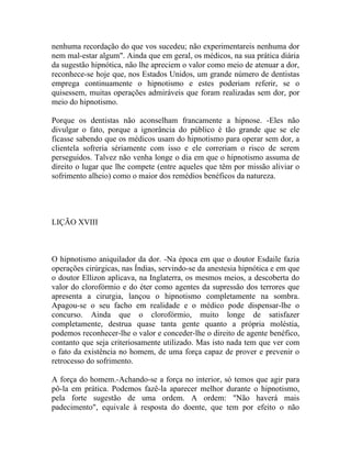 nenhuma recordação do que vos sucedeu; não experimentareis nenhuma dor
nem mal-estar algum". Ainda que em geral, os médicos, na sua prática diária
da sugestão hipnótica, não lhe apreciem o valor como meio de atenuar a dor,
reconhece-se hoje que, nos Estados Unidos, um grande número de dentistas
emprega continuamente o hipnotismo e estes poderiam referir, se o
quisessem, muitas operações admiráveis que foram realizadas sem dor, por
meio do hipnotismo.

Porque os dentistas não aconselham francamente a hipnose. -Eles não
divulgar o fato, porque a ignorância do público é tão grande que se ele
ficasse sabendo que os médicos usam do hipnotismo para operar sem dor, a
clientela sofreria sériamente com isso e ele correriam o risco de serem
perseguidos. Talvez não venha longe o dia em que o hipnotismo assuma de
direito o lugar que lhe compete (entre aqueles que têm por missão aliviar o
sofrimento alheio) como o maior dos remédios benéficos da natureza.




LIÇÃO XVIII



O hipnotismo aniquilador da dor. -Na época em que o doutor Esdaile fazia
operações cirúrgicas, nas Índias, servindo-se da anestesia hipnótica e em que
o doutor Ellizon aplicava, na Inglaterra, os mesmos meios, a descoberta do
valor do clorofórmio e do éter como agentes da supressão dos terrores que
apresenta a cirurgia, lançou o hipnotismo completamente na sombra.
Apagou-se o seu facho em realidade e o médico pode dispensar-lhe o
concurso. Ainda que o clorofórmio, muito longe de satisfazer
completamente, destrua quase tanta gente quanto a própria moléstia,
podemos reconhecer-lhe o valor e conceder-lhe o direito de agente benéfico,
contanto que seja criteriosamente utilizado. Mas isto nada tem que ver com
o fato da existência no homem, de uma força capaz de prover e prevenir o
retrocesso do sofrimento.

A força do homem.-Achando-se a força no interior, só temos que agir para
pô-la em prática. Podemos fazê-la aparecer melhor durante o hipnotismo,
pela forte sugestão de uma ordem. A ordem: "Não haverá mais
padecimento", equivale à resposta do doente, que tem por efeito o não
 