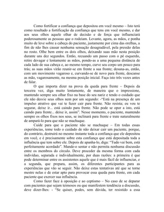 Como fortificar a confiança que depositou em você mesmo – Isto terá
como resultado a fortificação da confiança que tens em você mesmo, e dar
aos seus olhos aquele olhar de decisão e de força que influenciará
poderosamente as pessoas que o rodeiam. Levante, agora, as mãos, e ponha
muito de leve sobre a cabeça do paciente, justamente por cima das orelhas, a
fim de não lhes causar nenhuma sensação desagradável, pela pressão delas
no rosto. Olhe bem entre os dois olhos, deixando suas mão nesta posição
durante uns dez segundos. Então, recuando um passo com o pé esquerdo,
retire devagar e lentamente as mãos, pondo-as a uma pequena distância de
cada lado de sua cabeça e, ao mesmo tempo, curve seu corpo um pouco para
trás; as suas mãos virão reunir-se em frente a sua fronte; desuna-as, então,
com um movimento vagaroso e, curvando-se de novo para frente, descanse
as mão, vagarosamente, na mesma posição inicial. Faça isto três vezes antes
de falar.
       O que importa dizer na prova da queda para frente – Depois da
terceira vez, diga muito lentamente, de maneira que o impressione,
mantendo sempre seu olhar fixo na base do seu nariz e tendo o cuidado que
ele não desvie seus olhos nem por um segundo: -“Está na presença de um
impulso atrativo que vai te fazer cair para frente. Não resista; eu vou te
segurar, deixe ir... está caindo para frente. Não pode se opor a isto, está
caindo para frente... deixe ir, assim”. Nesse momento, o paciente, mantendo
sempre os olhos fixos nos seus, se inclinará para frente e trate naturalmente
de ampará-lo para que não se machuque.
       Cuide para que o paciente não se machuque – Em todas essas
experiências, tome todo o cuidado de não deixar cair um paciente, porque,
do contrário, destruirá no mesmo instante toda a confiança que ele depositou
em você, e é precisamente sobre esta confiança que está depositada toda a
influência que tem sobre ele. Depois de apanha-lo, diga: “Tudo vai bem, está
perfeitamente acordado”. Mande-o sentar e não permita nenhuma discussão
entre os membros do círculo. Deve proceder da mesma forma com cada
indivíduo, separada e individualmente, por duas razões: a primeira é que
pode determinar entre os assistentes aquele que é mais fácil de influenciar, e
a segunda, que prepara, assim, os diferentes participantes para as
experiências que vão se seguir. Não deixe estas tentativas até que se torne
mestre nelas e de estar apto para provocar essa queda para frente, em cada
paciente que exercer sua influência.
       Como fazer face à oposição e ao ceptismo – No caso de se deparar
com pacientes que sejam teimosos ou que manifestem tendência a discussão,
deve dizer-lhes: - “Se quiser, podes, sem dúvida, ter resistido a essa
 