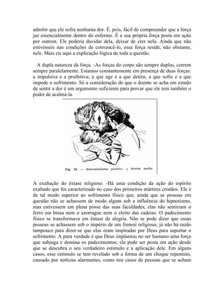 admitir que ele sofra nenhuma dor. É, pois, fácil de compreender que a força
jaz essencialmente dentro do enfermo. É a sua própria força posta em ação
por outrem. Ele poderia duvidar dela, deixar de crer nela. Ainda que não
estivésseis nas condições de convencê-lo, essa força reside, não obstante,
nele. Mais eis aqui a explicação lógica de toda a questão.

  A dupla natureza da força. -As forças do corpo são sempre duplas, correm
sempre paralelamente. Estamos constantemente em presença de duas forças:
a impulsiva e a proibitiva; a que age e a que detém, a que sofre e a que
impede o sofrimento. Só a consideração de que o doente se acha em estado
de sentir a dor é um argumento suficiente para provar que ele tem também o
poder de acalmá-la.




A exaltação do êxtase religioso. -Há uma condição da ação do espírito
exaltado que foi caracterizado no caso dos primeiros mártires cristãos. Ele é
de tal modo superior ao sofrimento físico que, ainda que as pessoas em
questão não se achassem de modo algum sob a influência do hipnotismo,
mas estivessem em plena posse das suas faculdades, elas não sentiriam o
ferro em brasa nem o azorrague nem o eleito das cadeias. O padecimento
físico se transformava em êxtase de alegria. Não se pode dizer que essas
pessoas se achassem sob o império de um frenesi religioso; já não há razão
tampouco para dizer-se que elas eram inspiradas por Deus para suportar o
sofrimento. A pura verdade é que Deus implantou no ser humano uma força
que subjuga e domina os padecimentos; ela pode ser posta em ação desde
que se descubra o seu verdadeiro estimulo e a aplicação dele. Em alguns
casos, esse estímulo se tem revelado sob a forma de um choque repentino,
causado por notícias alarmantes, como nos casos de pessoas que se acham
 