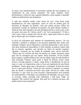 na cama e que repentinamente se encontram curadas dos seus achaques, ao
recebimento de uma notícia aterradora. Ela pode, também, tomar
perfeitamente a forma de uma sugestão hipnótica, como quando o operador
ordena ao padecimento que desapareça.

A ação das relíquias usadas como meios de cura. -Esta forma pode
transformar-se em uma superstição, como no caso da célebre grua de
Sant'Ana de Beaupré, de Quebec, visto que muitas pessoas aflitas são
anualmente curadas de moléstias inveteradas. Ela pode abraçar também a
forma de uma auto-sugestão e de uma afirmação positiva, assim como se dá,
em geral, nos casos da "ciência cristã" e do "novo pensamento". O fato a
reter é que a força é sempre real. Ela ali está e, sejam quais forem os meios
que as façam agir, ela é sempre a mesma.

O alívio do sofrimento pela indução do sonambulismo passivo. -Se sois
chamado a produzir a analgesia a um paciente preparado para sofrer uma
operação cirúrgica, deveis hipnotizar o paciente diariamente e, pelo menos,
com duas semanas de antecedência. E bom também, na prática, repetir cada
dia as mesmas sugestões, que deverão ser feitas da maneira seguinte:
-Quando o paciente jaz em estado de profundo sono, deveis dizer-lhe:
-"Penso que vos conviria dar hoje um passeio ao campo; desçamos agora
para sair na carruagem que nos espera. Neste momento, eis-nos levados
pelos campos a grande distância das ruas da cidade, longe de todo barulho e
toda animação. Estamos agora junto à borda da floresta. Estais vendo
árvores, ouvindo pássaros a cantar, vendo flores a desabrochar na orla da
mata e a cena vos impressiona como se fosse um espetáculo de uma beleza
prodigiosa. Vamos apear aqui e deixaremos a carruagem: divertir-nos-emos
em ir a esmo pela floresta. Tomai por este carreira à esquerda, eu tomarei
pelo da direita e encontrar-nos-emos mais tarde. Dir-me-eis, então, onde
estivestes e o que vistes na vossa excursão. Experimentareis uma sensação
de contentamento e felicidade, um sentimento de liberdade, um gozo como
se tivésseis, enfim, enxotado todo sofrimento e toda pena. Nada vos
magoará. Não sentireis dor alguma. Seja qual for a natureza da pena, não
podeis senti-la neste momento".
 