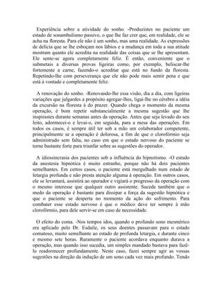 Experiência sobre a atividade do sonho. -Produzistes no paciente um
estado de sonambulismo passivo, o que lhe faz crer que, em realidade, ele se
acha na floresta. Para ele não é um sonho, mas uma realidade. As expressões
de delícia que se lhe esboçam nos lábios e a mudança em toda a sua atitude
mostram quanto ele acredita na realidade das coisas que se lhe apresentam.
Ele sente-se agora completamente feliz. É então, conveniente que o
submetais a diversas provas ligeiras como, por exemplo, beliscar-lhe
fortemente a carne, fazendo-o acreditar que está no fundo da floresta.
Repetindo-lhe com perseverança que ele não pode mais sentir pena e que
está à vontade e completamente feliz.

  A renovação do sonho. -Renovando-lhe essa visão, dia a dia, com ligeiras
variações que julgardes a propósito agregar-lhes, ligai-lhe no cérebro a idéia
da excursão na floresta à do prazer. Quando chega o momento da mesma
operação, é bom repetir substancialmente a mesma sugestão que lhe
inspirastes durante semanas antes da operação. Antes que seja levado do seu
leito, adormecei-o e levai-o, em seguida, para a mesa das operações. Em
todos os casos, é sempre útil ter sob a mão um colaborador competente,
principalmente se a operação é dolorosa, a fim de que o clorofórmio seja
administrado sem falta, no caso em que o estado nervoso do paciente se
torne bastante forte para triunfar sobre as sugestões do operador.

  A idiossincrasia dos pacientes sob a influência do hipnotismo. -O estudo
da anestesia hipnótica é muito estranho, porque não há dois pacientes
semelhantes. Em certos casos, o paciente está mergulhado num estado de
letargia profunda e não presta atenção alguma à operação. Em outros casos,
ele se levantará, assistirá ao operador e vigiará o progresso da operação com
o mesmo interesse que qualquer outro assistente. Sucede também que o
medo da operação é bastante para dissipar a força da sugestão hipnótica e
que o paciente se desperta no momento da ação do sofrimento. Para
combater esse estado nervoso é que o médico deve ter sempre à mão
clorofórmio, para dele servir-se em caso de necessidade.

  O efeito do coma. -Nos tempos idos, quando o profundo sono mesmérico
era aplicado pelo Dr. Esdaile, os seus doentes passavam para o estado
comatoso, muito semelhante ao estado de profunda letargia, e durante cinco
e mesmo sete horas. Raramente o paciente acordava enquanto durava a
operação, mas quando isso sucedia, um simples mandado bastava para fazê-
lo readormecer profundamente. Neste caso, fazei sempre agir as vossas
sugestões na direção da indução de um sono cada vez mais profundo. Tendo
 
