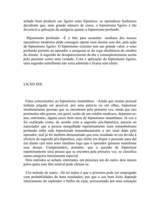 achado bom produzir um ligeiro sono hipnótico, os operadores hodiernos
decidiram que, num grande número de casos, o hipnotismo ligeiro é tão
favorável a aplicação da analgesia quanto o hipnotismo profundo.

  Hipnotismo profundo. -É o fato para assinalar: -nenhum dos nossos
operadores modernos pôde conseguir operar num doente sem dor, pela ação
do hipnotismo ligeiro. O hipnotismo extremo tem uni grande valor; o sono
profundo permite ao operador o assegurar-se da cega obediência do cérebro
do doente. A sugestão do desaparecimento da dor e conseqüentemente aceita
pelo paciente como uma verdade. Com a aplicação do hipnotismo ligeiro,
uma sugestão semelhante não seria admitida e ficaria sem efeito.




LIÇÃO XIX



  Fatos concernentes ao hipnotismo instantâneo. –Ainda que muitas pessoal
tenham julgado ser possível, por uma palavra ou um olhar, hipnotizar
imediatamente pessoas que se encontram pela primeira vez, ainda que tais
pretensões não gozem, em geral, senão de um crédito medíocre, deparam-se-
nos, entretanto, alguns casos bem raros de hipnotismo instantâneo. Já vos o
foi explicado como, de acordo com a sugestão pós-hipnótica, parecia ao
espectador que a pessoa mergulhada repentinamente num sonambulismo
profundo tinha sido hipnotizada instantâneamente a um sinal dado pelo
operador; mal já foi também demonstrado que esse resultado só era devido à
eficácia da sugestão pós-hipnótica, cujo efeito era dispor o paciente para daí
em diante cair num sono imediato logo que o operador quisesse manifestar
esse desejo. Compreendeis, portanto, que a questão de hipnotizar
repentinamente uma pessoa que se encontra pela primeira vez, se classifica
numa categoria inteiramente especial.
  Dois métodos se acham, entretanto, em presença um do outro, dois únicos
pelos quais esse fato notável pode efetuar-se.

  Um método de teatro. -Só no teatro é que o primeiro pode ser empregado
com probabilidades de bons resultados; por que o seu bom êxito depende
inteiramente do esplendor e brilho da cena, acrescentado por uma sensação
 