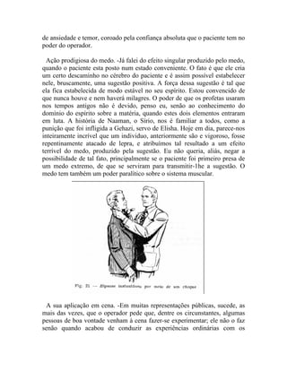 de ansiedade e temor, coroado pela confiança absoluta que o paciente tem no
poder do operador.

  Ação prodigiosa do medo. -Já falei do efeito singular produzido pelo medo,
quando o paciente esta posto num estado conveniente. O fato é que ele cria
um certo descaminho no cérebro do paciente e é assim possível estabelecer
nele, bruscamente, uma sugestão positiva. A força dessa sugestão é tal que
ela fica estabelecida de modo estável no seu espírito. Estou convencido de
que nunca houve e nem haverá milagres. O poder de que os profetas usaram
nos tempos antigos não é devido, penso eu, senão ao conhecimento do
domínio do espírito sobre a matéria, quando estes dois elementos entraram
em luta. A história de Naaman, o Sírio, nos é familiar a todos, como a
punição que foi infligida a Gehazi, servo de Elisha. Hoje em dia, parece-nos
inteiramente incrível que um individuo, anteriormente são e vigoroso, fosse
repentinamente atacado de lepra, e atribuímos tal resultado a um efeito
terrível do medo, produzido pela sugestão. Eu não queria, aliás, negar a
possibilidade de tal fato, principalmente se o paciente foi primeiro presa de
um medo extremo, de que se serviram para transmitir-1he a sugestão. O
medo tem também um poder paralítico sobre o sistema muscular.




 A sua aplicação em cena. -Em muitas representações públicas, sucede, as
mais das vezes, que o operador pede que, dentre os circunstantes, algumas
pessoas de boa vontade venham à cena fazer-se experimentar; ele não o faz
senão quando acabou de conduzir as experiências ordinárias com os
 