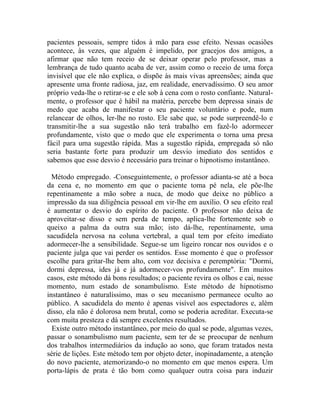 pacientes pessoais, sempre tidos à mão para esse efeito. Nessas ocasiões
acontece, às vezes, que alguém é impelido, por gracejos dos amigos, a
afirmar que não tem receio de se deixar operar pelo professor, mas a
lembrança de tudo quanto acaba de ver, assim como o receio de uma força
invisível que ele não explica, o dispõe às mais vivas apreensões; ainda que
apresente uma fronte radiosa, jaz, em realidade, enervadíssimo. O seu amor
próprio veda-lhe o retirar-se e ele sob à cena com o rosto confiante. Natural-
mente, o professor que é hábil na matéria, percebe bem depressa sinais de
medo que acaba de manifestar o seu paciente voluntário e pode, num
relancear de olhos, ler-lhe no rosto. Ele sabe que, se pode surpreendê-lo e
transmitir-lhe a sua sugestão não terá trabalho em fazê-lo adormecer
profundamente, visto que o medo que ele experimenta o torna uma presa
fácil para uma sugestão rápida. Mas a sugestão rápida, empregada só não
seria bastante forte para produzir um desvio imediato dos sentidos e
sabemos que esse desvio é necessário para treinar o hipnotismo instantâneo.

  Método empregado. -Conseguintemente, o professor adianta-se até a boca
da cena e, no momento em que o paciente toma pé nela, ele põe-lhe
repentinamente a mão sobre a nuca, de modo que deixe no público a
impressão da sua diligência pessoal em vir-lhe em auxílio. O seu efeito real
é aumentar o desvio do espírito do paciente. O professor não deixa de
aproveitar-se disso e sem perda de tempo, aplica-lhe fortemente sob o
queixo a palma da outra sua mão; isto dá-lhe, repentinamente, uma
sacudidela nervosa na coluna vertebral, a qual tem por efeito imediato
adormecer-lhe a sensibilidade. Segue-se um ligeiro roncar nos ouvidos e o
paciente julga que vai perder os sentidos. Esse momento é que o professor
escolhe para gritar-lhe bem alto, com voz decisiva e peremptória: "Dormi,
dormi depressa, ides já e já adormecer-vos profundamente". Em muitos
casos, este método dá bons resultados; o paciente revira os olhos e cai, nesse
momento, num estado de sonambulismo. Este método de hipnotismo
instantâneo é naturalíssimo, mas o seu mecanismo permanece oculto ao
público. A sacudidela do mento é apenas visível aos espectadores e, além
disso, ela não é dolorosa nem brutal, como se poderia acreditar. Executa-se
com muita presteza e dá sempre excelentes resultados.
  Existe outro método instantâneo, por meio do qual se pode, algumas vezes,
passar o sonambulismo num paciente, sem ter de se preocupar de nenhum
dos trabalhos intermediários da indução ao sono, que foram tratados nesta
série de lições. Este método tem por objeto deter, inopinadamente, a atenção
do novo paciente, atemorizando-o no momento em que menos espera. Um
porta-lápis de prata é tão bom como qualquer outra coisa para induzir
 