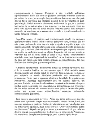 espontaneamente à hipnose. Chega-se a este resultado colocando
repentinamente, diante dos olhos do paciente, um objeto brilhante, como um
porta-lápis de prata, por exemplo. Importa afirmar fortemente que não pode
desviar dele a sua vista e que é forçado a seguir-lhe os movimentos em qual-
quer direção. Podeis natural e claramente inteirar-vos de que, se o paciente
tem tempo de raciocinar sobre o que se passa, verá que um objeto como um
porta-lápis de prata não será nunca bastante forte para cativar a sua atenção e
arrastá-lo para qualquer parte, contra a sua vontade; o operador não lhe deixa
tempo para essa reflexão.

  Sugeslões rápidas. -O paciente será constantemente atuado por sugestões
que tem por efeito fazê-lo sentir-se atraído pelo porta-lápis, de modo que ele
não possa perde-lo de vista que ele seja obrigado a segui-lo e que veja
quanto seria inútil para ele lutar contra a sua influência. Sucede, as mais das
vezes, que o paciente olha com olhar vitreo o porta-lápis e que ele se move
no sentido do deslocamento desse objeto. Enquanto está em movimento, o
operador põe-lhe as mãos sobre os olhos e diz: "Estais completamente
acordado, mas vos é impossível abrir os olhos". A partir de tal momento só
lhe resta um passo a dar para chegar à indução do sonambulismo, das suas
ilusões e das alucinações que o acompanham.

  A hipnose pela telepatia. -Existe outro método de hipnose espontânea, mas
é de tal maneira duvidoso na sua natureza que é difícil aceitá-lo como
desempenhando um grande papel no emprego desta potência; é a hipnose
pela telepatia ou estado hipnótico produzido pela transmissão do
pensamento. Neste caso, o operador adquiriu a faculdade de projetar o seu
pensamento. Acontece freqüentemente que, em algumas ocasiões, um
paciente feminino se toma de tal modo em estado de relação com ele que a
mulher assim escravizada tem imediatamente consciência da sua presença e
do seu poder, embora não tenham trocado uma palavra. O operador pode,
assim, em alguns casos extraordinários, conseguir ordenar-lhe
silenciosamente que durma.

  Tais casos se encontram às vezes. -Ainda que raros, estes casos não são
menos reais e parecem sempre apresentar-se sob o mesmo caráter, isto é, que
uma vez acordado o paciente, declara ter distintamente ouvido alguém, que
ele tomava pelo operador, dizer-lhe ao ouvido: "Quero que durmais, dormi
imediatamente". O poder de projetar assim o pensamento é tal que cada um
deveria praticá-lo constantemente; é a Energia, e a projeção do Pensamento
é a projeção da Energia através do espaço, pela vontade e pelo desejo.
 
