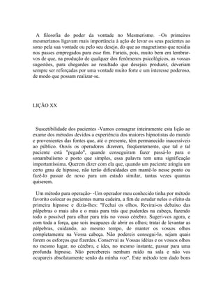 A filosofia do poder da vontade no Mesmerismo. –Os primeiros
mesmerianos ligavam mais importância à ação de levar os seus pacientes ao
sono pela sua vontade ou pelo seu desejo, do que ao magnetismo que residia
nos passes empregados para esse fim. Farieis, pois, muito bem em lembrar-
vos de que, na produção de qualquer dos fenômenos psicológicos, as vossas
sugestões, para chegardes ao resultado que desejais produzir, deveriam
sempre ser reforçadas por uma vontade muito forte e um interesse poderoso,
de modo que possam realizar-se.




LIÇÃO XX



 Suscetibilidade dos pacientes -Vamos consagrar inteiramente esta lição ao
exame dos métodos devidos a experiência dos maiores hipnotistas do mundo
e provenientes das fontes que, até o presente, têm permanecido inacessíveis
ao público. Ouvís os operadores dizerem, freqüentemente, que tal e tal
paciente está "pegado", quando conseguiram fazer passá-lo para o
sonambulismo e posto que simples, essa palavra tem uma significação
importantíssima. Querem dizer com ela que, quando um paciente atingiu um
certo grau de hipnose, não terão dificuldades em mantê-lo nesse ponto ou
fazê-lo passar de novo para um estado similar, tantas vezes quantas
quiserem.

  Um método para operação- -Um operador meu conhecido tinha por método
favorito colocar os pacientes numa cadeira, a fim de estudar neles o efeito da
primeira hipnose e dizia-lhes: "Fechai os olhos. Revirai-os debaixo das
pálpebras o mais alto e o mais para trás que puderdes na cabeça, fazendo
todo o possível para olhar para trás no vosso cérebro. Sugeri-vos agora, e
com toda a força, que sois incapazes de abrir os olhos; tratai de levantar as
pálpebras, cuidando, ao mesmo tempo, de manter os vossos olhos
completamente na Vossa cabeça. Não podereis consegui-lo, sejam quais
forem os esforços que fizerdes. Conservai as Vossas idéias e os vossos olhos
no mesmo lugar, no cérebro, e ides, no mesmo instante, passar para uma
profunda hipnose. Não percebereis nenhum ruído na sala e não vos
ocupareis absolutamente senão da minha voz". Este método tem dado bons
 