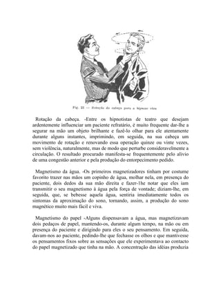 Rotação da cabeça. -Entre os hipnotistas de teatro que desejam
ardentemente influenciar um paciente refratário, é muito frequente dar-lhe a
segurar na mão um objeto brilhante e fazê-lo olhar para ele atentamente
durante alguns instantes, imprimindo, em seguida, na sua cabeça um
movimento de rotação e renovando essa operação quinze ou vinte vezes,
sem violência, naturalmente, mas de modo que perturbe consideravelmente a
circulação. O resultado procurado manifesta-se frequentemente pelo alivio
de uma congestão anterior e pela produção do entorpecimento pedido.

  Magnetismo da água. -Os primeiros magnetizadores tinham por costume
favorito trazer nas mãos um copinho de água, molhar nela, em presença do
paciente, dois dedos da sua mão direita e fazer-1he notar que eles iam
transmitir o seu magnetismo à água pela força de vontade; diziam-lhe, em
seguida, que, se bebesse aquela água, sentiria imediatamente todos os
sintomas da aproximação do sono, tornando, assim, a produção do sono
magnético muito mais fácil e viva.

 Magnetismo do papel -Alguns dispensavam a água, mas magnetizavam
dois pedaços de papel, mantendo-os, durante algum tempo, na mão ou em
presença do paciente e dirigindo para eles o seu pensamento. Em seguida,
davam-nos ao paciente, pedindo-lhe que fechasse os olhos e que mantivesse
os pensamentos fixos sobre as sensações que ele experimentava ao contacto
do papel magnetizado que tinha na mão. A concentração das idéias produzia
 