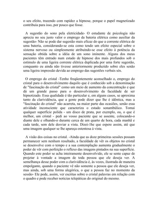 o seu efeito, trazendo com rapidez a hipnose, porque o papel magnetizado
contribuía para isso, por pouco que fosse.

  A sugestão do sono pela eletricidade- O estudante de psicologia não
aprecia no seu justo valor o emprego da bateria elétrica como auxiliar da
sugestão- Não se pode dar sugestão mais eficaz do que a corrente elétrica de
uma bateria, considerando-se esta como tendo um efeito especial sobre o
sistema nervoso ou simplesmente atribuindo-se esse efeito à potência da
sensação obtida sobre a idéia de um sono iminente. Alguns dos meus
pacientes têm entrado num estado de hipnose dos mais profundos sob o
estímulo de uma ligeira corrente elétrica duplicada por uma forte sugestão,
conquanto eu ainda não tivesse anteriormente produzido sobre eles senão
uma ligeira impressão devida ao emprego das sugestões verbais sós.

  O emprego do cristal -Tenho freqüentemente aconselhado o, emprego do
cristal para o desenvolvimento daquilo que é conhecido sob a denominação
de "fascinação do cristal" como um meio de aumento da concentração e que
dá um grande passo para o desenvolvimento da faculdade de ser
hipnotizado. Essa qualidade é tão particular e, em alguns casos, se aproxima
tanto da clarividência, que a gente pode dizer que lhe é idêntica, mas a
"fascinação do cristal" não acarreta, na maior parte das ocasiões, senão essa
atividade inconsciente que caracteriza o estado sonambúlico. Tomai
qualquer superfície polida - um disco de prata, por exemplo, ou, o que é
melhor, um cristal - pedi ao vosso paciente que se assente, colocando-o
diante dele e olhando-o durante cerca de um quarto de hora, cada manhã e
cada tarde, sem dele desviar a vista. Dizei-1he que espere assim, até que
uma imagem qualquer se lhe apareça ostentosa à vista.

 A visão dos coisas no cristal. -Ainda que as doze primeiras sessões possam
permanecer sem nenhum resultado, a faculdade de vêr os objetos no cristal
se desenvolve com o tempo e a sua contemplação aumenta gradualmente o
poder de vêr com perfeição o reflexo das imagens pintados na sua superfície.
Quando este poder se acha inteiramente desenvolvido, ele se sente capaz de
projetar à vontade a imagem de toda pessoa que ele deseja ver. A
semelhança desse poder com a clarividência é, às vezes, ilustrada de maneira
empolgante, quando o paciente vê não somente a pessoa que ele deseja ver,
mas ainda, sob uma forma alegórica, o que a pessoa faz no momento da
sessão- Ele pode, assim, ver escritas sobre o cristal palavras em relação com
o quadro e pode receber noticias telepáticas do original do mesmo.
 