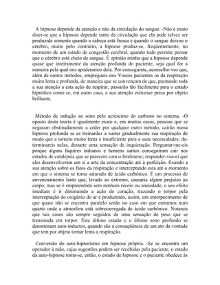 A hipnose depende da atenção e não da circulação do sangue. -Não é exato
dizer-se que a hipnose depende tanto da circulação que ela pode talvez ser
produzida somente quando a cabeça está fresca e quando o sangue deixou o
cérebro, muito pelo contrário, a hipnose produz-se, freqüentemente, no
momento de um estado de congestão cerebral, quando tudo permite pensar
que o cérebro está cheio de sangue. É opinião minha que a hipnose depende
quase que inteiramente da atenção profunda do paciente, seja qual for a
maneira pela qual nos apoderamos dela. Por conseguinte, aconselho-vos que,
além de outros métodos, empregueis nos Vossos pacientes os da respiração
muito lenta e profunda, de maneira que se convençam de que, prestando toda
a sua atenção a esta ação de respirar, passarão tão facilmente para o estado
hipnótico como se, em outro caso, a sua atenção estivesse presa por objeto
brilhante.


  Método de indução ao sono pelo acréscimo do carbono no sistema. -O
oposto desta teoria é igualmente exato e, em muitos casos, pessoas que se
negaram obstinadamente a ceder por qualquer outro método, cairão numa
hipnose profunda se as treinardes a suster gradualmente sua respiração de
modo que a torneio muito lenta e insuficiente para a suas necessidades; de-
terminareis nelas, destarte uma sensação de inquietação. Perguntar-me-eis
porque alguns faquires indianos e homens santos conseguiram cair nos
estados de catalepsia que se parecem com o fenômeno; responder-vos-ei que
eles desenvolveram em si a arte da concentração até à perfeição, fixando a
sua atenção sobre os fatos da respiração e interceptando esta até o momento
em que o sistema se torna saturado de ácido carbônico. É um processo de
envenenamento lento que, levado ao extremo, causaria algum prejuízo ao
corpo; mas se é empreendido sem nenhum receio ou ansiedade, o seu efeito
imediato é ir diminuindo a ação do coração, trazendo o torpor pela
interceptação do oxigênio do ar e produzindo, assim, um entorpecimento de
que quase não se encontra paralelo senão no caso em que entramos num
quarto onde a atmosfera está sobrecarregada de ácido carbônico. Notareis
que tais casos são sempre seguidos de uma sensação de peso que se
transmuda em torpor. Este último estado e o último sono profundo se
denominam auto-inductos, quando são a conseqüência de um ato da vontade
que tem por objeto tornar lenta a respiração.

 Conversão do auto-hipnotismo em hipnose própria. -Se se encontra um
operador à mão, cujas sugestões podem ser recebidas pelo paciente, o estado
da auto-hipnose toma-se, então, o estado de hipnose e o paciente obedece às
 