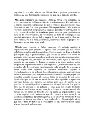sugestões do operador. Mas se este último falha, o paciente permanece na
condição de auto-hipnose até o momento em que ele se decidir a acordar.

  Meio para empregar a auto-sugestão. -Antes de pôr-se sob a influência, ele
pode, desta maneira, deliberar se dormirá uma hora ou duas. Ele pode fazer a
si mesmo sugestões semelhantes às que o operador poderia sugerir. Pode
libertar-se de toda dor, tanto quanto este último poderia fazer. Não avaliará o
fenômeno admirável que produzirá a sugestão passada por outrem, mas ele
pode curar-se de muitos incômodos de pouca monta e pode positivamente
curar-se do seu nervosismo, da sua insônia, da falta de confiança, da sua
memória defeituosa, da sua fadiga depois de um fraco exercício, dos seus
maus hábitos, etc. Ele pode, deste modo, fazer muito bem a si próprio, me-
lhorando o seu caráter e a sua saúde.

  Método para provocar a fadiga muscular. -O método seguinte é
importantíssimo para produzir a hipnose num paciente que não parece
influênciar-se pelos métodos ordinários. Fazei-o manter-se de pé e dizei-lhe
que respire longa e profundamente, que levante os braços e os dobre na
altura dos cotovelos, que sustenha a respiração por uns oito segundos; dizei-
lhe, em seguida, que, por efeito da sua vontade, tenha rígido e firme cada
músculo do seu corpo. Os braços, as pernas e as costas podem, assim,
enrijecer-se enquanto ele retém a sua respiração. Quando escoarem os oito
segundos, ele deve afrouxar repentinamente cada músculo do seu corpo e
tomar outros oito segundos de descanso, respirando vagarosa e
profundamente pelo nariz. Fazei-Ihe, então, repetir o mesmo exercício supra
indicado, respirando outra vez profundamente e retendo a respiração por oito
segundos, durante os quais ele enrijece todos os músculos do seu corpo.
Permiti-lhe que se afrouxe de novo durante oito segundos e repeti esse
exercício durante dez minutos. Ao expirar esse lapso de tempo, ele se
queixará de uma fadiga física e pronunciada, da qual podereis tirar partido
para fazê-lo assentar-se na poltrona e olhar para um objeto brilhante.
Quando os movimentos do seu coração volverem ao estado normal, não
pararão ai, em razão do trabalho que ele acaba de experimentar; o seu
coração palpitará mais lentamente que de costume e uma sensação de
lassidão acompanhada de torpor seguir-se-á e o absorverá por inteiro. Nesse
momento, as Vossas sugestões verbais produzirão o efeito desejado, efeito
que não se teria produzido se o seu cérebro e o seu corpo tivessem ficado
ativos e isentos de todo cansaço.
 