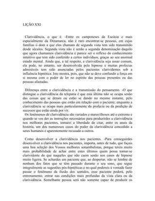 LIÇÃO XXI


  Clarividência, o que é. -Entre os camponeses da Escócia e mais
especialmente da Dinamarca, não é raro encontrar-se pessoas, em cujas
famílias o dom a que eles chamam de segunda vista tem sido transmitido
desde séculos. Segunda vista não é senão a segunda denominação daquilo
que agora chamamos clarividência e parece ser o reflexo do conhecimento
intuitivo que tem sido conferido a certos indivíduos, graças ao seu anormal
estado mental. Ainda que, a tal respeito, a clarividência seja assaz comum,
ela pode, no entanto, ser desenvolvida pela hipnose e muitas profecias
admiráveis tem sido anunciadas pelos pacientes clarividentes sob a
influência hipnótica. Isto mostra, pois, que não se deve confundir a força em
si mesma com o poder de ler no espírito das pessoas presentes ou das
pessoas afastadas.

  Diferença entre a clarividência e a transmissão do pensamento. -O que
distingue a clarividência da telepatia é que esta última não se ocupa senão
das coisas que se deram ou estão se dando no mesmo instante, pelo
conhecimento das pessoas que estão em relação com o paciente; enquanto a
clarividência se ocupa mais particularmente da profecia ou da predição de
sucessos que estão ainda por vir.
 Os fenômenos de clarividência são variados e maravilhosos até o extremo e
quando se vos der as instruções necessárias para produzirdes a clarividência
nos melhores pacientes, tomarei a liberdade de citar, entre os anais da
história, um dos numerosos casos do poder da clarividência concedido a
seres humanos e aparentemente recusado a outros.

  Como desenvolver a clarividência nos pacientes. -Para conseguirdes
desenvolver a clarividência nos pacientes, importa, antes de tudo, que façais
uma boa seleção dos Vossos melhores sonambulistas, porque tereis muito
mais probabilidade de achar entre estes últimos quem possa tornar-se
clarividente do que naqueles que não caem senão nos casos de hipnose
muito ligeira. Se achardes um paciente que, ao despertar, não se lembre de
nenhum dos fatos que se têm passado durante o seu sono, que segue
integralmente as sugestões pós-hipnóticas e no qual podereis à vontade fazer
passar o fenômeno da ilusão dos sentidos, esse paciente poderá, pelo
entrenamento, entrar nas condições mais profundas da vista clara ou da
clarividência. Semelhante pessoa será não somente capaz de produzir os
 