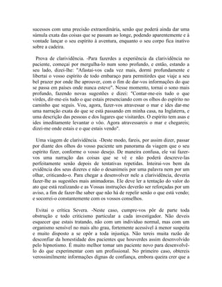 sucessos com uma precisão extraordinária, senão que poderá ainda dar uma
súmula exata das coisas que se passam ao longe, podendo aparentemente e à
vontade lançar o seu espírito à aventura, enquanto o seu corpo fica inativo
sobre a cadeira.

  Prova de clarividência. -Para fazerdes a experiência da clarividência no
paciente, começai por mergulha-lo num sono profundo, e então, estando a
seu lado, dizei-lhe: "Afastai-vos cada vez mais, dormi profundamente e
libertai o vosso espírito de todo embaraço para permitirdes que viaje a seu
bel prazer por onde lhe aprouver, com o fim de dar-vos informações do que
se passa em países onde nunca esteve". Nesse momento, tornai o sono mais
profundo, fazendo novas sugestões e dizei: "Contar-me-eis tudo o que
virdes, dir-me-eis tudo o que estais presenciando com os olhos do espírito no
caminho que seguis. Vou, agora, fazer-vos atravessar o mar e ides dar-me
uma narração exata do que se está passando em minha casa, na Inglaterra, e
uma descrição das pessoas e dos lugares que visitardes. O espírito tem asas e
ides imeditamente levantar o vôo. Agora atravessareis o mar e chegareis;
dizei-me onde estais e o que estais vendo".

  Uma viagem de clarividência. -Deste modo, fareis, por assim dizer, passar
por diante dos olhos do vosso paciente um panorama da viagem que o seu
espírito fizer, conforme o vosso desejo. De maneira confusa, ele vai fazer-
vos uma narração das coisas que se vê e não poderá descreve-las
perfeitamente senão depois de tentativas repetidas. Inteirai-vos bem da
evidência dos seus dizeres e não o desanimeis por uma palavra nem por um
olhar, criticando-o. Para chegar a desenvolver nele a clarividência, deveria
fazer-lhe as sugestões mais animadoras. Ele deve ler a tentação do valor do
ato que está realizando e as Vossas instruções deverão ser reforçadas por um
aviso, a fim de fazer-lhe saber que não há de repelir senão o que está vendo;
e socorrei-o constantemente com os vossos conselhos.

  Evitai o crítica Severa. -Neste caso, cumpre-vos pôr de parte toda
obstrução e todo criticismo particular a cada investigador. Não deveis
esquecer que estais tratando, não com um individuo normal, mas com um
organismo sensível no mais alto grau, fortemente acessível à menor suspeita
e muito disposto a se opôr a toda injustiça. Não tereis muita razão de
desconfiar da honestidade dos pacientes que houverdes assim desenvolvido
pelo hipnotismo. É muito melhor tomar um paciente novo para desenvolvê-
lo do que experimentar com um profissional. No primeiro caso, obtereis
verossimilmente informações dignas de confiança, embora queira crer que a
 