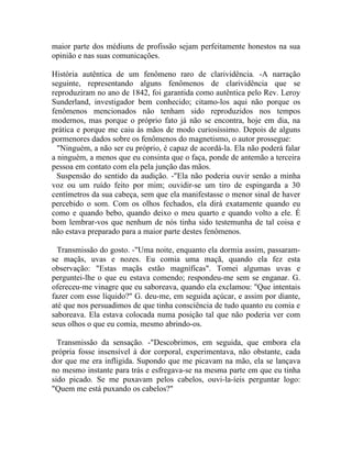 maior parte dos médiuns de profissão sejam perfeitamente honestos na sua
opinião e nas suas comunicações.

História autêntica de um fenômeno raro de clarividência. -A narração
seguinte, representando alguns fenômenos de clarividência que se
reproduziram no ano de 1842, foi garantida como autêntica pelo Rev. Leroy
Sunderland, investigador bem conhecido; citamo-los aqui não porque os
fenômenos mencionados não tenham sido reproduzidos nos tempos
modernos, mas porque o próprio fato já não se encontra, hoje em dia, na
prática e porque me caiu às mãos de modo curiosíssimo. Depois de alguns
pormenores dados sobre os fenômenos do magnetismo, o autor prossegue:
  "Ninguém, a não ser eu próprio, é capaz de acordá-la. Ela não poderá falar
a ninguém, a menos que eu consinta que o faça, ponde de antemão a terceira
pessoa em contato com ela pela junção das mãos.
  Suspensão do sentido da audição. -"Ela não poderia ouvir senão a minha
voz ou um ruído feito por mim; ouvidir-se um tiro de espingarda a 30
centímetros da sua cabeça, sem que ela manifestasse o menor sinal de haver
percebido o som. Com os olhos fechados, ela dirá exatamente quando eu
como e quando bebo, quando deixo o meu quarto e quando volto a ele. É
bom lembrar-vos que nenhum de nós tinha sido testemunha de tal coisa e
não estava preparado para a maior parte destes fenômenos.

  Transmissão do gosto. -"Uma noite, enquanto ela dormia assim, passaram-
se maçãs, uvas e nozes. Eu comia uma maçã, quando ela fez esta
observação: "Estas maçãs estão magnífícas". Tomei algumas uvas e
perguntei-lhe o que eu estava comendo; respondeu-me sem se enganar. G.
ofereceu-me vinagre que eu saboreava, quando ela exclamou: "Que intentais
fazer com esse líquido?" G. deu-me, em seguida açúcar, e assim por diante,
até que nos persuadimos de que tinha consciência de tudo quanto eu comia e
saboreava. Ela estava colocada numa posição tal que não poderia ver com
seus olhos o que eu comia, mesmo abrindo-os.

  Transmissão da sensação. -"Descobrimos, em seguida, que embora ela
própria fosse insensível à dor corporal, experimentava, não obstante, cada
dor que me era infligida. Supondo que me picavam na mão, ela se lançava
no mesmo instante para trás e esfregava-se na mesma parte em que eu tinha
sido picado. Se me puxavam pelos cabelos, ouvi-la-íeis perguntar logo:
"Quem me está puxando os cabelos?"
 