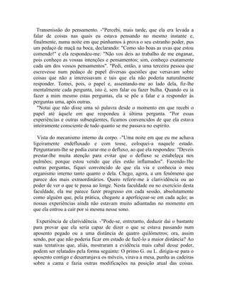 Transmissão do pensamento. -"Percebi, mais tarde, que ela era levada a
falar de coisas nas quais eu estava pensando no mesmo instante e,
finalmente, numa noite em que púnhamos à prova o seu estranho poder, pus
um pedaço de maçã na boca, declarando: "Como são boas as uvas que estou
comendo!" e ela respondeu-me: "Não vos deis ao trabalho de me enganar,
pois conheço as vossas intenções e pensamentos; sim, conheço exatamente
cada um dos vossos pensamentos". "Pedi, então, a uma terceira pessoa que
escrevesse num pedaço de papel diversas questões que versavam sobre
coisas que não a interessavam e tais que ela não poderia naturalmente
responder. Tomei, pois, o papel e, assentando-me ao lado dela, fiz-lhe
mentalmente cada pergunta, isto é, sem falar ou fazer bulha. Quando eu ia
fazer a mim mesmo estas perguntas, ela se põe a falar e a responder às
perguntas uma, após outras.
  "Notai que não disse uma só palavra desde o momento em que recebi o
papel até àquele em que respondeu à última pergunta. "Por essas
experiêncías e outras subseqüentes, ficamos convencidos de que ela estava
inteiramente consciente de tudo quanto se me passava no espírito.

  Vista do mecanismo interno da corpo. -"Uma noite em que eu me achava
ligeiramente endefluxado e com tosse, coloquei-a naquele estado.
Perguntaram-lhe se podia curar-me o defluxo, ao que ela respondeu: "Deveis
prestar-lhe muita atenção para evitar que o defluxo se estabeleça nos
pulmões; porque estou vendo que eles estão inflamados". Fazendo-1he
outras perguntas, fiquei convencido de que ela via e conhecia o meu
organismo interno tanto quanto o dela. Chego, agora, a um fenômeno que
parece dos mais extraordinários. Quero referir-me à clarividência ou ao
poder de ver o que te passa ao longe. Nesta faculdade ou no exercício desta
faculdade, ela me parece fazer progresso em cada sessão, absolutamente
como alguém que, pela prática, chegaste a aperfeiçoar-se em cada ação; as
nossas experiências ainda não estavam muito adiantadas no momento em
que ela entrou a cair por si mesma nesse sono.

 Experiência de clarividência. -"Pode-se, entretanto, deduzir dai o bastante
para provar que ela seria capaz de dizer o que se estava passando num
aposento pegado ou a uma distância de quatro quilômetros; ora, assim
sendo, por que não poderia ficar em estado de fazê-lo a maior distância? Ao
suas tentativas que, aliás, mostraram a evidência mais cabal desse poder,
podem ser relatados pela forma seguinte: O primo G. ou L. dirigia-se para o
aposento contigo e desarranjava os móveis, virava a mesa, punha as cadeiras
sobre a cama e fazia outras modificações na posição atual das coisas.
 