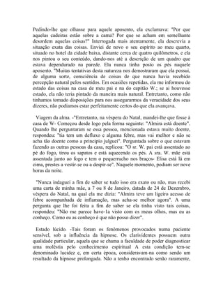 Pedindo-lhe que olhasse para aquele aposento, ela exclamava: "Por que
aquelas cadeiras estão sobre a cama? Por que se acham em semelhante
desordem aquelas coisas?" Interrogada mais atentamente, ela descrevia a
situação exata das coisas. Enviei de novo o seu espírito ao meu quarto,
situado no hotel da cidade baixa, distante cerca de quatro quilômetros, e ela
nos pintou o seu conteúdo, dando-nos até a descrição de um quadro que
estava dependurado na parede. Ela nunca tinha posto os pés naquele
aposento. "Muitas tentativas desta natureza nos demostraram que ela possui,
de alguma sorte, consciência de coisas de que nunca havia recebido
percepção natural pelos sentidos. Em ocasiões repetidas, ela me informou do
estado das coisas na casa de meu pai e na do capitão W.; se ai houvesse
estado, ela não teria pintado da maneira mais natural. Entretanto, como não
tinhamos tomado disposições para nos assegurarmos da veracidade dos seus
dizeres, não podiamos estar perfeitamente certos do que ela avançava.

  Viagem da alma. -"Entretanto, na véspera do Natal, mandei-lhe que fosse à
casa de W- Começou desde logo pela forma seguinte: "Almira está doente".
Quando lhe perguntaram se essa pessoa, mencionada estava muito doente,
respondeu: "tia tem um defluxo e alguma febre, mas vai melhor e não se
acha tão doente como a principio julguei". Perguntada sobre o que estavam
fazendo as outras pessoas da casa, replicou: "O sr. W. pai está assentado ao
pé do fogo, tirou os sapatos e está aquecendo os pés. A sra. W. mãe está
assentada junto ao fogo e tem o pequerrucho nos braços- Elisa está lá em
cima, prestes a vestir-se ou a despir-se". Naquele momento, podiam ser nove
horas da noite.

  "Nunca indaguei a fim de saber se tudo isso era exato ou não, mas recebi
uma carta de minha mãe, a 7 ou 8 de Janeiro, datada de 24 de Dezembro,
véspera do Natal, na qual ela me dizia: "Almira teve um ligeiro acesso de
febre acompanhada de inflamação, mas acha-se melhor agora". A uma
pergunta que lhe foi feita a fim de saber se ela tinha visto tais coisas,
respondeu: "Não me parece have-1a visto com os meus olhos, mas eu as
conheço. Como eu as conheço é que não posso dizer".

  Estado lúcido. -Tais foram os fenômenos provocados numa paciente
sensível, sob a influência da hipnose. Os clarividentes possuem outra
qualidade particular, aquela que se chama a faculdade de poder diagnosticar
uma moléstia pelo conhecimento espiritual A esta condição tem-se
denominado lucidez e, em certa época, consideravam-na como sendo um
resultado da hipnose prolongada. Não a tenho encontrado senão raramente,
 