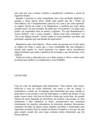 mas nem por isso é menos verídica e inexplicável, conforme a teoria da
sugestão simples.
  Quando o paciente se acha mergulhado num sono profundo hipnótico e
quando o fazeis passar desse estado para aquele que dá o Poder da
clarividência, ele é freqüentemente capaz de ver, com a sua vista espiritual,
os orgãos interno do corpo e de diagnosticar a moléstia por meio desta
intuição maior. Se, por exemplo, lhe pedis que vos examine e vos diga o que
tendes, ele responderá mais ou menos o seguinte: "Eu vejo distintamente o
Vosso cérebro"; vejo o vosso coração", "parece estar mais volumoso", ou
"ele se me afigura normal". "Estou vendo os vossos pulmões, um deles está
perfurado; suponho que está afetado da tuberculose".

  Diagnóstico pela clarividência. -Deste modo ele passará em revista todos
os órgãos do corpo e, posto que a vossa credulidade não seja obrigada a
aceitar tudo quanto os vossos pacientes vos digam, talvez encontrareis
algum fenômeno que tenha a aparência de revelação e que não possais vo-lo
explicar.
 Tende em conta a indicação que vos é dada, porque é, talvez, a única entre
as demais que melhor vos compensará o vosso trabalho.




LIÇÃO XXII



Cura do vício da embriaguez pelo hipnotismo. -Para instruir estas lições,
referi-me à cura de certas moléstias, tais como a dor de cabeça, o
reumatismo, o medo, etc. O emprego mais importante que nesse sentido se
pode fazer é o de corrigir o vício da embriaguez e o hábito das drogas. O seu
poder, nestes casos, está fora de dúvida e ainda que exista hoje, um grande
número de curas chamadas do alcoolismo, da morfina e da cocaína, se- lhes
analisamos e lhes sondamos as bases, reconhecemos que consistem
inteiramente em injeções subcutâneas de estricnina, atropina, hiosciamina,
canhamos da India ou alguns outros líquidos excitantes e aumentados pela
impressão constante feita no espírito do doente, levando-o a crer que ele será
para sempre curado dos seus maus costumes pelos tratamentos que lhe
fazem suportar.
 