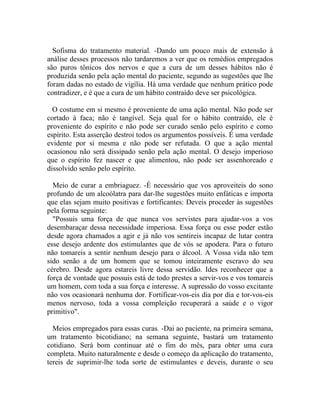 Sofisma do tratamento material. -Dando um pouco mais de extensão à
análise desses processos não tardaremos a ver que os remédios empregados
são puros tônicos dos nervos e que a cura de um desses hábitos não é
produzida senão pela ação mental do paciente, segundo as sugestões que lhe
foram dadas no estado de vigília. Há uma verdade que nenhum prático pode
contradizer, e é que a cura de um hábito contraído deve ser psicológica.

  O costume em si mesmo é proveniente de uma ação mental. Não pode ser
cortado à faca; não é tangível. Seja qual for o hábito contraído, ele é
proveniente do espírito e não pode ser curado senão pelo espírito e como
espírito. Esta asserção destroi todos os argumentos possíveis. É uma verdade
evidente por si mesma e não pode ser refutada. O que a ação mental
ocasionou não será dissipado senão pela ação mental. O desejo imperioso
que o espírito fez nascer e que alimentou, não pode ser assenhoreado e
dissolvido senão pelo espírito.

  Meio de curar a embriaguez. -É necessário que vos aproveiteis do sono
profundo de um alcoólatra para dar-lhe sugestões muito enfáticas e importa
que elas sejam muito positivas e fortificantes: Deveis proceder às sugestões
pela forma seguinte:
  "Possuis uma força de que nunca vos servistes para ajudar-vos a vos
desembaraçar dessa necessidade imperiosa. Essa força ou esse poder estão
desde agora chamados a agir e já não vos sentireis incapaz de lutar contra
esse desejo ardente dos estimulantes que de vós se apodera. Para o futuro
não tomareis a sentir nenhum desejo para o álcool. A Vossa vida não tem
sido senão a de um homem que se tomou inteiramente escravo do seu
cérebro. Desde agora estareis livre dessa servidão. Ides reconhecer que a
força de vontade que possuis está de todo prestes a servir-vos e vos tomareis
um homem, com toda a sua força e interesse. A supressão do vosso excitante
não vos ocasionará nenhuma dor. Fortificar-vos-eis dia por dia e tor-vos-eis
menos nervoso, toda a vossa compleição recuperará a saúde e o vigor
primitivo".

  Meios empregados para essas curas. -Dai ao paciente, na primeira semana,
um tratamento bicotidiano; na semana seguinte, bastará um tratamento
cotidiano. Será bom continuar até o fim do mês, para obter uma cura
completa. Muito naturalmente e desde o começo da aplicação do tratamento,
tereis de suprimir-lhe toda sorte de estimulantes e deveis, durante o seu
 