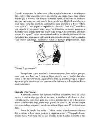 fazendo uma pausa, de palavra em palavra repita lentamente a atração para
trás, com a mão esquerda sobre sua cabeça. Às vezes, logo, mas sempre
depois que a fórmula for repetida diversas vezes, o paciente se inclinará
sobre os calcanhares e cairá, saindo da perpendicular. Desde de que chegue a
estar penso para trás uns trinta centímetros, deve ampara-lo e dizer: “Muito
bem, acorde”. Deve repetir a experiência, dizendo: “Está bem”, mas desta
vez importa ir um pouco mais longe, reproduzindo o mesmo processo e
dizendo: “Está caindo para trás e não pode evitar. Caia direitinho em meus
braços. Caí agora!” Nesse momento,achando-se na condição mental de um
executante que aprendeu a lição, cairá inteiramente nos seus braços, dando a
você maior confiança. Fazendo-o voltar a posição perpendicular, diga:




“Ótimo! Agora acorda”.

       Bata palmas, como um sinal – Ao mesmo tempo, bata palmas, porque,
mais tarde, será bom que o paciente fique sabendo que o barulho das mãos
indica o fim da experiência. Aqui termina esta, no estado de vigília e tendes
agora um guia nas duas ou três pessoas mais facilmente influenciadas dentre
os circunstantes.


Segunda Experiência:
       Chamando uma das três pessoas presentes e fazendo-a ficar de costas
para as restantes, diga que olhe de novo em seus olhos e não desvie o olhar.
Estenda, agora, suas mãos para ela, com as palmas para o ar e diga que as
aperte com bastante força, tanta força quanto for possível. Ao mesmo tempo,
curve sua cabeça um pouco para frente até que fique a uns 15 centímetros da
dela.
      Prova da junção das mãos – Olhe-a, então, silenciosamente durante
dez segundos e diga, muito positiva e vagarosamente. – “Não pode desunir
nossas mãos, Não pode tira-las das minhas. Estão ligadas as minha e não
 