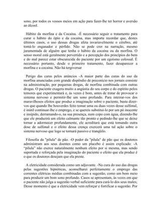 sono, por todos os vossos meios em ação para fazer-lhe ter horror e aversão
ao álcool.

  Hábito da morfina e da Cocaína. -É necessário seguir o tratamento para
curar o hábito do ópio e da cocaína, mas importa recordar que, destes
últimos casos, o uso dessas drogas afeta invariavelmente o cérebro, até
tomá-lo enganador e pérfido. Não se pode crer na narração, mesmo
juramentada de alguém que tenha o hábito da cocaína ou da morfina. O
senso moral está geralmente pervertido e a percepção dos princípios do bem
e do mal parece estar obscurecida do paciente por um egoísmo colossal. É
necessário portanto, desde o primeiro tratamento, fazer desaparecer a
morfina e a cocaína. Não há tergiversar

  Perigo das curas pelos anúncios -A maior parte das curas do uso da
morfína anunciadas com grande dispêndio de preconício nos jornais consiste
na administração, por pequenas drogas, de morfina combinada com outras
drogas. O paciente exagera muito a angústia do seu corpo e do espírito pelos
temores que experimentará e, às vezes é bom, antes de tratar de provocar o
sistema nervoso e permitir-lhe um sono profundo. Para inteirar-vos dos
maravilhosos efeitos que produz a imaginação sobre o paciente, basta dizer-
vos que quando lhe houverdes feito tomar uma ou duas vezes desse sulfonal,
é inútil continuar-lhe o emprego, e se quereis substitui-lo por um pó inocente
e insípido, derramando-o, na sua presença, num copo com água, dizendo-lhe
que ele produzirá um efeito calmante tão pronto e pedindo-lhe que se deixe
tornar a adormecer profundamente, ele acreditará que está tomando outra
dose de sulfonal e o efeito dessa crença exercerá uma tal ação sobre o
sistema nervoso que logo se tornará passivo e tranqüilo.

 Filosofia da "pílula" de pão. -O poder da "pílula" de pão que os doutores
administram aos seus doentes como um placebo é assim explicado: -A
“pílula” não exerce naturalmente nenhum efeito por si mesma, mas sendo
suportada e reforçada pela imaginação do paciente o efeito que ela produz é
o que os doutores desejam que ela preste.

 A eletricidade considerada como um adjuvante. -Na cura do uso das drogas
pelas sugestões hipnóticas, aconselharei perfeitamente o emprego das
correntes elétricas médias combinadas com a sugestão, como um bom meio
para produzir um bom sono profundo. Casos se apresentam, às vezes em que
o paciente não julga a sugestão verbal suficiente para curá-lo dos seus males;
Desse momento é que a eletricidade vem reforçar e fortificar a sugestão. Por
 