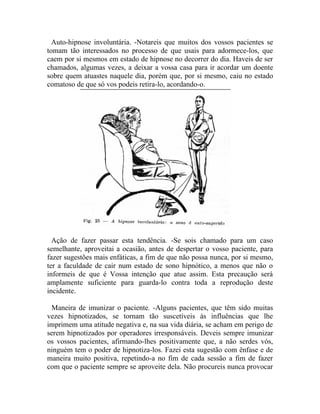 Auto-hipnose involuntária. -Notareis que muitos dos vossos pacientes se
tomam tão interessados no processo de que usais para adormece-los, que
caem por si mesmos em estado de hipnose no decorrer do dia. Haveis de ser
chamados, algumas vezes, a deixar a vossa casa para ir acordar um doente
sobre quem atuastes naquele dia, porém que, por si mesmo, caiu no estado
comatoso de que só vos podeis retira-lo, acordando-o.




  Ação de fazer passar esta tendência. -Se sois chamado para um caso
semelhante, aproveitai a ocasião, antes de despertar o vosso paciente, para
fazer sugestões mais enfáticas, a fim de que não possa nunca, por si mesmo,
ter a faculdade de cair num estado de sono hipnótico, a menos que não o
informeis de que é Vossa intenção que atue assim. Esta precaução será
amplamente suficiente para guarda-lo contra toda a reprodução deste
incidente.

 Maneira de imunizar o paciente. -Alguns pacientes, que têm sido muitas
vezes hipnotizados, se tornam tão suscetíveis às influências que lhe
imprimem uma atitude negativa e, na sua vida diária, se acham em perigo de
serem hipnotizados por operadores irresponsáveis. Deveis sempre imunizar
os vossos pacientes, afirmando-lhes positivamente que, a não serdes vós,
ninguém tem o poder de hipnotiza-los. Fazei esta sugestão com ênfase e de
maneira muito positiva, repetindo-a no fim de cada sessão a fim de fazer
com que o paciente sempre se aproveite dela. Não procureis nunca provocar
 