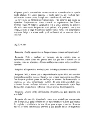 a hipnose quando vos sentirdes muito cansado ou numa situação de espírito
muito abatido. Se vosso paciente é muito sensível, ele receberá tele-
paticamente o vosso estado de espírito e o resultado não será bom.
  A provocação da hipnose não Cansa nunca. -Não achareis que a ação de
hipnotizar freqüentemente possa conduzir ao esgotamento das Vossas
próprias forças. O poder se desenvolve com o uso, e embora, no começo,
não seja conveniente fatigar-vos nesta prática, vós podereis, em pouco
tempo, adquirir a força de continuar durante várias horas, sem experimentar
nenhuma fadiga e a vossa saúde geral melhorará até de maneira clara e
sensível.



LIÇÃO XXIV


 Pergunta. -Qual é a porcentagem das pessoas que podem ser hipnotizadas?

  Resposta. -Todo e qualquer ser humano, são de espírito, pode ser
hipnotizado, assim como uma grande parte dos que não se acham sãos de
espírito, como os alienados. Alguns rapidamente, outros após experiências
repetidas.

 Pergunta. -O hipnotismo predispõe para o enfraquecimento da vontade?

  Resposta. -Não, a menos que as experiências não sejam feitas para esse fim
e reiteradas durante a hipnose. Dever-se-iam sempre fazer contra-sugestões a
fim de que o paciente possa ter confiança no aumento da determinação do
interesse, de uma concentração melhor, de uma individualidade mais
poderosa, de uma confiança maior em si mesmo; desta maneira e pela força
da sugestão, o hipnotismo fortifica a vontade em vez de enfraquece-la.

 Pergunta. -Quanto tempo a influência pode durar desde que o paciente está
acordado?

 Resposta. -Se tem sido hipnotizado contra a sua vontade por um operador
sem escrúpulos, é que pode também ser hipnotizado por alguém que entenda
do negócio e a influência do mal ficará para sempre removida. Somente
pessoas de uma sensibilidade extrema é que podem deixar-se magnetizar
 