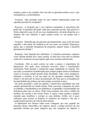 sempre, contra a sua vontade. Este caso não se apresenta muitas vezes e, por
conseqüência, é extraordinário.

 Pergunta. -Que proteção pode ter uma senhora hipnotizada contra um
operador privado de escrúpulos?

 Resposta. -A proteção que o seu regresso instantâneo à consciência lhe
poder dar. O operador não pode vedar que a paciente acorde. Seja qual for a
forma imperativa que ele dê aos seus mandamentos, ela pode despertar-se a
despeito das suas objeções e agirá sempre assim, se, um perigo real a
ameaça.

 Pergunta. -Suponha que um paciente seja hipnotizado e que se lhe dê como
sugestão o não poder ele lembrar-se do seu nome, ao acordar! Figuremos,
agora, que o operador desapareça de propósito; quanto tempo a memória
permanecerá afetada ?

 Resposta. -Isso depende dos indivíduos. A memória permanece, algumas
vezes afetada durante dia e meio; porém, as mais das vezes não se mantém
senão até o momento em que alguém agite essa memória adormecida.

 Conclusão. -Não se pode avaliar em toda a justeza a importância do
hipnotismo. Ele pode curar moléstias nervosas, dores e perturbações
intelectuais. Pode dissipar a melancolia negra implantada no espírito. Por
sua ação, as memórias empobrecidas para sempre podem tomar-se brilhantes
como se tivessem sempre gozado dessa faculdade. Pode, como analgésico,
substituir a morfina, se cai nas mãos de um operador competente. Pode
reduzir e até prevenir as dores da parturição, tão bem que as conseqüências
da maternidade não podem, por mais tempo, ocasionar receios.
  Ele pode precipitar a ação do espírito e desenvolver qualidades que tem
sempre permanecido no estado latente. Pode converter a preguiça em amor
ao trabalho, a desobediência em obediência, a ingratidão e desonestidade em
deferência para com os outros. Pode curar costumes tais como o hábito da
morfina, da cocaína e dos licores fortes. E agora e para sempre o próprio
remédio para modifícar e corrigir os seus defeitos. Enfim, ele é assaz
suficiente para revelar ao homem os mistérios do espírito e lhe dar o
conhecimento positivo da vida de além-túmulo.
  O hipnotismo nos fornece todas essas vantagens, por isso, quando em
presença dessas maravilhas, nos aparece menor o perigo possível da sua
aplicação errônea por parte daqueles que são incapazes de adquirir o
 