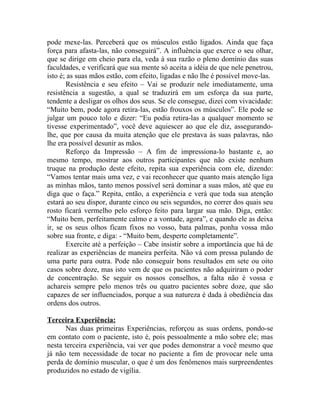 pode mexe-las. Perceberá que os músculos estão ligados. Ainda que faça
força para afasta-las, não conseguirá”. A influência que exerce o seu olhar,
que se dirige em cheio para ela, veda à sua razão o pleno domínio das suas
faculdades, e verificará que sua mente só aceita a idéia de que nele penetrou,
isto é; as suas mãos estão, com efeito, ligadas e não lhe é possível move-las.
       Resistência e seu efeito – Vai se produzir nele imediatamente, uma
resistência a sugestão, a qual se traduzirá em um esforça da sua parte,
tendente a desligar os olhos dos seus. Se ele consegue, dizei com vivacidade:
“Muito bem, pode agora retira-las, estão frouxos os músculos”. Ele pode se
julgar um pouco tolo e dizer: “Eu podia retira-las a qualquer momento se
tivesse experimentado”, você deve aquiescer ao que ele diz, assegurando-
lhe, que por causa da muita atenção que ele prestava às suas palavras, não
lhe era possível desunir as mãos.
       Reforço da Impressão – A fim de impressiona-lo bastante e, ao
mesmo tempo, mostrar aos outros participantes que não existe nenhum
truque na produção deste efeito, repita sua experiência com ele, dizendo:
“Vamos tentar mais uma vez, e vai reconhecer que quanto mais atenção liga
as minhas mãos, tanto menos possível será dominar a suas mãos, até que eu
diga que o faça.” Repita, então, a experiência e verá que toda sua atenção
estará ao seu dispor, durante cinco ou seis segundos, no correr dos quais seu
rosto ficará vermelho pelo esforço feito para largar sua mão. Diga, então:
“Muito bem, perfeitamente calmo e a vontade, agora”, e quando ele as deixa
ir, se os seus olhos ficam fixos no vosso, bata palmas, ponha vossa mão
sobre sua fronte, e diga: - “Muito bem, desperte completamente”.
       Exercite até a perfeição – Cabe insistir sobre a importância que há de
realizar as experiências de maneira perfeita. Não vá com pressa pulando de
uma parte para outra. Pode não conseguir bons resultados em sete ou oito
casos sobre doze, mas isto vem de que os pacientes não adquiriram o poder
de concentração. Se seguir os nossos conselhos, a falta não é vossa e
achareis sempre pelo menos três ou quatro pacientes sobre doze, que são
capazes de ser influenciados, porque a sua natureza é dada à obediência das
ordens dos outros.

Terceira Experiência:
       Nas duas primeiras Experiências, reforçou as suas ordens, pondo-se
em contato com o paciente, isto é, pois pessoalmente a mão sobre ele; mas
nesta terceira experiência, vai ver que podes demonstrar a você mesmo que
já não tem necessidade de tocar no paciente a fim de provocar nele uma
perda de domínio muscular, o que é um dos fenômenos mais surpreendentes
produzidos no estado de vigília.
 