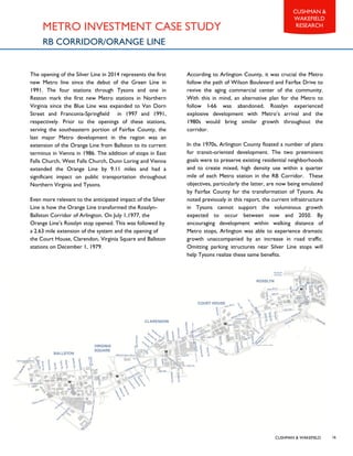 CUSHMAN & WAKEFIELD
CUSHMAN &
WAKEFIELD
RESEARCH
16
METRO INVESTMENT CASE STUDY
RB CORRIDOR/ORANGE LINE
The opening of the Silver Line in 2014 represents the first
new Metro line since the debut of the Green Line in
1991. The four stations through Tysons and one in
Reston mark the first new Metro stations in Northern
Virginia since the Blue Line was expanded to Van Dorn
Street and Franconia-Springfield in 1997 and 1991,
respectively. Prior to the openings of these stations,
serving the southeastern portion of Fairfax County, the
last major Metro development in the region was an
extension of the Orange Line from Ballston to its current
terminus in Vienna in 1986. The addition of stops in East
Falls Church, West Falls Church, Dunn Loring and Vienna
extended the Orange Line by 9.11 miles and had a
significant impact on public transportation throughout
Northern Virginia and Tysons.
Even more relevant to the anticipated impact of the Silver
Line is how the Orange Line transformed the Rosslyn-
Ballston Corridor of Arlington. On July 1,1977, the
Orange Line’s Rosslyn stop opened. This was followed by
a 2.63 mile extension of the system and the opening of
the Court House, Clarendon, Virginia Square and Ballston
stations on December 1, 1979.
According to Arlington County, it was crucial the Metro
follow the path of Wilson Boulevard and Fairfax Drive to
revive the aging commercial center of the community.
With this in mind, an alternative plan for the Metro to
follow I-66 was abandoned. Rosslyn experienced
explosive development with Metro’s arrival and the
1980s would bring similar growth throughout the
corridor.
In the 1970s, Arlington County floated a number of plans
for transit-oriented development. The two preeminent
goals were to preserve existing residential neighborhoods
and to create mixed, high density use within a quarter
mile of each Metro station in the RB Corridor. These
objectives, particularly the latter, are now being emulated
by Fairfax County for the transformation of Tysons. As
noted previously in this report, the current infrastructure
in Tysons cannot support the voluminous growth
expected to occur between now and 2050. By
encouraging development within walking distance of
Metro stops, Arlington was able to experience dramatic
growth unaccompanied by an increase in road traffic.
Omitting parking structures near Silver Line stops will
help Tysons realize these same benefits.
 