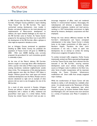 CUSHMAN & WAKEFIELD
CUSHMAN &
WAKEFIELD
RESEARCH
19
OUTLOOK
The Silver Line
In 1989, 10 years after the Metro came to the entire RB
Corridor, Arlington County published a report detailing
“Early Visions” for the RB Corridor. The report
summarized existing development, most notably in
Rosslyn, and placed emphasis on the initial planning and
implementation of Metro-centric development. In
addition, the report detailed challenges as the vision for
the RB Corridor came to fruition. As Tysons Corner
prepares for the opening of the Silver Line in early 2014,
the development of the RB Corridor offers a glimpse at
what might be expected in decades to come.
Just as Arlington County envisioned its population
doubling by 2000, Fairfax County has predicted the
population of Tysons Corner will grow to 100,000 by
2050. With over 20,000 dwelling units currently
proposed, the groundwork for such tremendous growth
is undeniably in place.
At the time of the Metro’s delivery, RB Corridor
planners sought to encourage dense office development
within a quarter mile radius of Metro stops and preserve
existing low-density residential neighborhoods outside
these circles. The consequences of this planning became
readily apparent soon after the Metro’s 1977 debut in
Rosslyn. Without ground floor retail space and limited
residential development near the Metro, Rosslyn came to
become abandoned at night and an example of what
planners did not want to see throughout the rest of the
RB Corridor.
As a result of what occurred in Rosslyn, Arlington
County put policies in place to emphasize mixed-use
development with a balance of office, residential and
ground-floor retail space. In a similar fashion, Fairfax
County has revised Tysons Corner’s land use plan to
encourage integration of office, retail and residential
facilities in transit-oriented locations. Encouraging this
redevelopment will eliminate a separation between
neighborhood employees, residents and retail patrons,
resulting in a 24/7 live/work/play environment so highly
desired by investors, developers, corporations and their
employees.
Perhaps the most obvious difference between the RB
Corridor’s redevelopment and Tysons anticipated
redevelopment is that today, Tysons Corner is already
home to the largest concentration of office space in
Northern Virginia. Therefore, the Silver Line’s
introduction is not only a means to spark new
development, but an attempt to combat the existing
infrastructure congestion throughout the area.
To combat increased traffic congestion, Fairfax County
intentionally omitted any Metro-operated parking garages
at the four Tysons Corner stops. Such a decision was also
executed in the RB Corridor, ensuring extensive
development could occur without increasing traffic
counts on Arlington roads. In addition to the Silver Line,
other forms of public transportation will be improved,
including the Tysons Circulator. Infrastructure
modifications will divert traffic from already congested
major roadways.
While the transformation of Tysons Corner will take
decades to realize, it will ultimately be a walkable urban
center. It is already touted as the “Downtown of Fairfax
County” with its strong employment base which
continues to grow. Its location between Dulles Airport
and Washington, D.C. will become even more attractive
to a variety of businesses once Phase II completes in
2018.
 