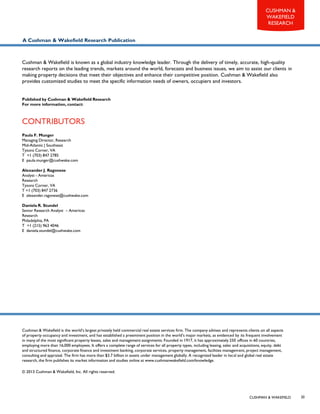 CUSHMAN & WAKEFIELD
CUSHMAN &
WAKEFIELD
RESEARCH
20
CONTRIBUTORS
Cushman & Wakefield is the world’s largest privately held commercial real estate services firm. The company advises and represents clients on all aspects
of property occupancy and investment, and has established a preeminent position in the world’s major markets, as evidenced by its frequent involvement
in many of the most significant property leases, sales and management assignments. Founded in 1917, it has approximately 250 offices in 60 countries,
employing more than 16,000 employees. It offers a complete range of services for all property types, including leasing, sales and acquisitions, equity, debt
and structured finance, corporate finance and investment banking, corporate services, property management, facilities management, project management,
consulting and appraisal. The firm has more than $3.7 billion in assets under management globally. A recognized leader in local and global real estate
research, the firm publishes its market information and studies online at www.cushmanwakefield.com/knowledge.
© 2013 Cushman & Wakefield, Inc. All rights reserved.
Cushman & Wakefield is known as a global industry knowledge leader. Through the delivery of timely, accurate, high-quality
research reports on the leading trends, markets around the world, forecasts and business issues, we aim to assist our clients in
making property decisions that meet their objectives and enhance their competitive position. Cushman & Wakefield also
provides customized studies to meet the specific information needs of owners, occupiers and investors.
Published by Cushman & Wakefield Research
For more information, contact:
A Cushman & Wakefield Research Publication
Paula F. Munger
Managing Director, Research
Mid-Atlantic | Southeast
Tysons Corner, VA
T +1 (703) 847 2785
E paula.munger@cushwake.com
Alexander J. Ragonese
Analyst - Americas
Research
Tysons Corner, VA
T +1 (703) 847 2736
E alexander.ragonese@cushwake.com
Daniela R. Stundel
Senior Research Analyst – Americas
Research
Philadelphia, PA
T +1 (215) 963 4046
E daniela.stundel@cushwake.com
 