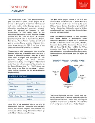 CUSHMAN & WAKEFIELD
CUSHMAN &
WAKEFIELD
RESEARCH
3
SILVER LINE
OVERVIEW
This report focuses on the Dulles Metrorail extension
(the Silver Line) in Fairfax County, Virginia and its
impacts on demographics, development and the overall
real estate market. Fairfax County’s growth as an
information technology and government contractor
center has warranted an expansion of public
transportation. A 2009 report issued by the
Metropolitan Washington Airports Authority (MWAA)
indicated that the Dulles and Route 28 Corridors
(encompassing such areas as Tysons Corner, McLean,
Falls Church, Vienna, Reston, Herndon, Chantilly and
parts of Loudoun County) generated 4.0 percent of the
metro area’s economy in 1980. At the time of this
report, that portion had jumped to 25.0 percent.
The expansion of public transportation, in the form of an
extended rail line and increased bus service, will bring a
number of benefits to the region. There will be more
direct service to Virginia from Washington, DC. The
structural changes will ensure economic
competitiveness. Lastly, commuting time will be reduced
as the Silver Line will relieve some of the congestion on
the Blue and Orange Lines. Per a MWAA report, rush
hour trains on the Blue Line run every 14 minutes.
When the Silver Line opens, that time will be reduced to
every 12 minutes.
Spring 2014 is the anticipated date for the start of
service on the Silver Line. Construction of the five Metro
stations was recently completed and developers are
working on software testing. The system will then go
under 90 days of testing and staff training.
The $3.2 billion project consists of an 11.7 mile
extension from East Falls Church to Wiehle Avenue in
Reston. Phase I adds five new stations to the route:
McLean, Tysons Corner, Greensboro, Spring Hill and
Wiehle – Reston East. Additionally, pedestrian bridges
along Routes 123 and 7, and the Dulles Airport Highway
Corridor have been installed.
Phase 2 will extend the railway 11.4 miles northwest
from Wiehle Avenue to Washington’s Dulles
International Airport out to Route 772. Six stations will
be added to the route: Reston Town Center, Herndon,
Innovation Center, Dulles International Airport, Route
606 and Route 772. On May 14, 2013, the MWAA
announced that Phase 2’s design-build portion was
awarded to a joint venture between Clark Construction
Group and Kiewit Infrastructure South Co, which bid
$1.18 billion.
The issue of funding has also been a heated topic over
the last several years. As of today, the entire project will
likely cost up to $6 billion. Almost 50.0% of funding will
come from revenue raised by the Dulles Toll Road while
the Federal government will cover a third of the cost.
FAIRFAX COUNTY
16.7%
FEDERAL
CONTRIBUTION
31.0%
COMMONWEALTH
CONTRIBUTION
5.6%
DULLES TOLL
ROAD
46.7%
CURRENT PROJECT FUNDING PHASE I
SILVER LINE STATIONS
PHASE I PHASE II
McLean Reston Town Center
Tysons Corner Herndon
Greensboro Innovation Center
Spring Hill Dulles International Airport
Wiehle – Reston East Route 606
Route 272
 