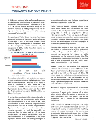 CUSHMAN & WAKEFIELD
CUSHMAN &
WAKEFIELD
RESEARCH
4
A 2012 report produced by Fairfax County’s Department
of Neighborhood and Community Services listed Fairfax’s
population at 1.1 million persons. Compared to 1970, this
is a 144 percent increase. Population density for the
county is estimated at 406.83 per square mile with the
highest densities on the eastern side of the county,
nearest to Washington, DC.
The population of Fairfax County has some of the highest
educational attainment in the country. Almost 60 percent
of those aged 25 years or more have attained a college
degree or higher. Fifty-six percent of the residents work
in the management, business, science, and arts
occupations. In 2011, median household income was
recorded as $105,797.
The addition of the Silver Line extension will cause a
dramatic population increase in the Tysons Urban Center
over the next few decades. According to the “Report to
Board of Supervisors on Tysons,” there are 17,000
residents and 105,000 persons employed within the
Tysons Urban Center. The report predicts that by 2050
the Tysons area may have up to 100,000 residents and
200,000 employees.
A survey of the population within a three-mile radius of
each future station has, at the minimum, 80,000 persons.
The largest population is in the radius of the Tysons
Corner station. As such, automobile congestion remains
a major burden in the area. A primary component of the
Tysons redevelopment plan is to minimize the number of
residents commuting to work by automobile and
encourage them to either walk or rely on public
transportation. The 20-year plan proposes: retail and
office developments to be located within ¼ mile of the
Tysons rail stations; streets and roadways redesigned to
accommodate pedestrian traffic (including adding bicycle
lanes), and expanded local bus service.
Fairfax County has planned a significant redesign of the
Tysons Urban Center which encompasses the Metro
Stations of McLean, Tysons Corner, Greensboro and
Spring Hill. In 2010, a comprehensive 20-year
redevelopment plan for Tysons was approved. The plan
focuses on its transformation from a suburb to an urban
center with mixed-use developments (office, retail, hotel,
arts/civic and residential). One of the plan’s stated goals is
to create four jobs for every household.
Employers who relocate to stops along the Silver Line
will not have to sacrifice access to a young, professional
workforce. A portion of “Gen Y” individuals have
eschewed car ownership for reliance on public
transportation and the excitement of urban living. The
enhanced public transportation to the suburbs will allow
them to work in employment hubs like Tysons Corner,
but still live in Downtown DC or Arlington.
Between October 2012 and September 2013, developers
submitted 19 applications to rezone 240 acres in the
Tysons Urban Center area. Seven applications have been
approved so far, which per the report, will deliver 8.0
million square feet (msf) of non-residential development
that can accommodate 21,000 new employees and 9.0
msf of residential development which could house 12,000
people. Eight remaining applications are under review and
another four have been deferred.
A number of proposed developments will be structured
as micro-communities with office, retail and residential
components. As stated earlier, residents will be within
walking distance of the five stations to discourage car
usage. Additionally, parks and walking trails will be
incorporated into a number of the development
communities.
Fairfax County has 408,119 housing units with single
family homes, both attached and detached, accounting for
a majority of housing. It is estimated that multifamily
housing will increase significantly in the coming years
accounting for 39.1 percent of housing units by 2040.
Around the stations that make up Phase I, an estimated
13,000 units could come on line.
SILVER LINE
POPULATION AND DEVELOPMENT
0.0% 5.0% 10.0% 15.0% 20.0%
Population
Non-Farm
Employment
United States Virginia Fairfax County
*Source: Moody’s Economy.com
CUMULATIVE PERCENTAGE CHANGE FROM
2012TO 2030*
 