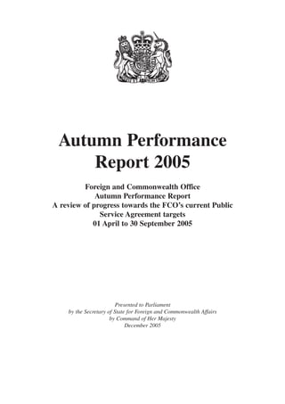 Autumn Performance
Report 2005
Foreign and Commonwealth Office
Autumn Performance Report
A review of progress towards the FCO’s current Public
Service Agreement targets
01 April to 30 September 2005

Presented to Parliament
by the Secretary of State for Foreign and Commonwealth Affairs
by Command of Her Majesty
December 2005

 