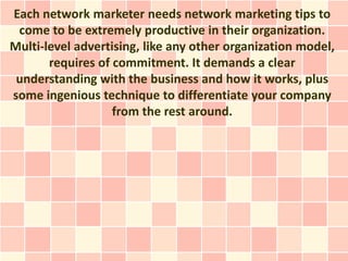 Each network marketer needs network marketing tips to
 come to be extremely productive in their organization.
Multi-level advertising, like any other organization model,
       requires of commitment. It demands a clear
 understanding with the business and how it works, plus
some ingenious technique to differentiate your company
                   from the rest around.
 