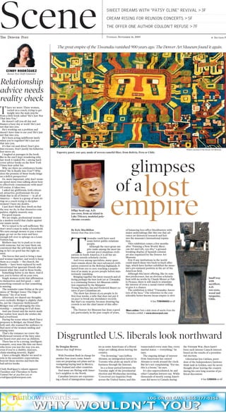 empire
glimpses
By Kyle MacMillan
Denver Post Fine Arts Critic
T
iwanaku could have used
some better public-relations
people.
Although the once-great em-
pire ranks among the most im-
portant pre-Columbian civili-
zations in South America, it is all but un-
known outside scholarly circles.
And even among specialists, many ques-
tions remain about the once-advanced civili-
zation centered in the Bolivian highlands. It
lasted from 200 to 1100, reaching a popula-
tion of as many as 40,000 people before mys-
teriously vanishing.
Bringing together the latest research and of-
fering perhaps the best look yet at Tiwanaku
is a continuing Denver Art Museum exhibi-
tion organized by the Margaret
Young-Sánchez, Jan and Frederick Mayer cu-
rator of pre-Columbian art.
The show has drawn 16,129 people in its
first four weeks, a tally that does not put it
on pace to break any attendance records.
But that’s no surprise, because drawing big
crowds is not the chief intent of this offer-
ing.
The Denver Art Museum has done a good
job, particularly in the past couple of years,
of balancing box-office blockbusters with
major undertakings like this one that ad-
vance art-historical research and bol-
ster the museum’s international reputa-
tion.
This exhibition comes a few months
after “Painting a New World: Mexi-
can Art and Life, 1521-1821,” a ground-
breaking display of Spanish colonial
art also organized by the Denver Art
Museum.
Few if any institutions in the world
could match these two back-to-back offer-
ings, which have further solidified the muse-
um’s pre-eminent position in the art of the
Americas field.
Although this latest offering, like its sum-
mer predecessor, has an obvious scholarly
bent with no works by Claude Monet or Pab-
lo Picasso, there is still much to stimulate
the interest of even a casual visitor willing
to give it a chance.
The exhibition is titled “Tiwanaku: Ances-
tors of the Inca.” The reference to the con-
siderably better-known Incan empire is obvi-
> See TIWANAKU on 6F
of a
T
here we were: Three women,
curled on a couch, trying to get
insight into the male psyche
from a little book called “He’s Just Not
That Into You.”
He doesn’t call you all day and
blames a busy day at work? He’s just
not that into you.
He’s working out a problem and
doesn’t have time to see you? He’s just
not that into you.
He’s been acting indifferent lately
when you’re together? He’s just not
that into you.
It’s that cut-and-dried. Don’t give
him excuses. Don’t justify his behavior.
Just move on.
I laughed at passages in the book.
But in the end I kept wondering why
last week it ranked No. 1 among hard-
cover advice books on the New York
Times best-seller list.
Why are there no celebratory books
titled “He Is Really Into You!”? Why
does the premise of these books hinge
on a deficit perspective?
Or, more important, why don’t wom-
en spend more time talking about how
to effectively communicate with men?
Of course, it takes two.
I asked my girlfriends, both educat-
ed, attractive, professional: Do you
think that in all of Denver — in all of
America — there is a group of men sit-
ting on a couch trying to decipher
women? I have my doubts.
I just don’t think they dwell on that
the way we do, in that obsessive-com-
pulsive, slightly neurotic way.
For good reason.
We are single, professional women
in a modern world that chafes against
our innate needs.
We’re raised to be self-sufficient. We
don’t need a man to make a household.
We earn enough money to pay a mort-
gage, go out on the town and have
enough left over to splurge on a Louis
Vuitton bag.
Mothers may try to push us to stay
with someone, but we tune them out,
convinced that the self-help book tell-
ing us he’s no good has the right an-
swer.
The forces that used to bring a man
and woman together, and work to keep
them as a couple — the church, the
family — have been replaced by well-
intentioned but ignorant friends who
repeat what they read in those books.
Something better is out there. And if
not, you’re better off on your own.
Single women recite that affirmation
to themselves and feel good — until
something reminds us that something
is missing.
The reminder came Friday at the pre-
miere of “Bridget Jones: The Edge of
Reason.” Six of us went.
Afterward, we shared our thoughts
over cocktails. Bridget is slightly chub-
by, not fat. (Anorexic Hollywood!)
Bridget was self-sabotaging the rela-
tionship — something we’d all done.
And one friend said the movie made
her realize how much she wishes she
had a boyfriend.
During the scene where Mark Darcy
proposes to Bridget, my friend Eliza-
beth said, she scanned the audience to
find most of the women smiling and
wiping tears.
That’s the romance we crave: the
Hollywood version of the fairy tales
we heard over and over as children.
There has to be a strong, intelligent,
romantic, sexy man like him out there
who loves you just the way you are,
even if you’re a chubby, insecure,
chain-smoking neurotic. Right?
I have a thought. Maybe we need to
rein in the unrealistic expectations,
boycott those movies and burn the
bad-advice books.
Cindy Rodríguez’s column appears
Tuesdays and Thursdays in Scene.
Contact her at 303-820-1211 or
crodriguez@denverpost.com.
By Douglas Brown
Denver Post Staff Writer
With President Bush in charge for
another four years, some Ameri-
cans are preparing exit plans and in-
vestigating buying land in Mexico,
New Zealand and other countries.
And many are flirting with Amer-
ica’s neighbor to the North.
Canadian lawyers are experienc-
ing a flood of immigration inquir-
ies as some Americans of a liberal
stripe are talking about leaving the
country.
“I’m drowning,” says Jeffrey
Abrams, an immigration lawyer in
Toronto who picks up much of his
business through the Internet.
In a 12-hour period between the
Tuesday night of the presidential
election and Wednesday morning,
“I received 500 inquiries from
across the United States, and this
transcended every state line, every
marital status — everything,” he
says.
The ongoing deluge of interest
from Americans has caused
Abrams to work around the clock.
But he’s not complaining. “For me,
this is a boom,” he says.
It’s also unprecedented, he and
other Canadian lawyers say. While
thousands of mostly young Ameri-
cans did move to Canada during
the Vietnam War, there hasn’t
been such intense Canuck interest
based on the results of a presiden-
tial election.
Libertarian Jon Caldara, presi-
dent of the Independence Institute
think tank in Golden, says he never
thought about leaving the country
during his own long seasons of po-
litical discontent.
> See CANADA on 6F
Disgruntled U.S. liberals look northward
Relationship
advice needs
reality check
Scene SWEET DREAMS WITH “PATSY CLINE” REVIVAL > 3F
CREAM RISING FOR REUNION CONCERTS > 5F
THE OFFER ONE AUTHOR COULDN’T REFUSE > 7F
CINDY RODRÍGUEZ
Denver Post Staff Columnist
More online: Find a slide show of works from the
Tiwanaku exhibit. > www.denverpost.com
The great empire of the Tiwanaku vanished 900 years ago. The Denver Art Museum found it again.
Snuff tray
with
sacrificer,
A.D.
200-1000,
wood and
turquoise,
Chile.
Effigy head cup, A.D.
500-1000, from an island in
Lake Titicaca, modeled poly-
chrome ceramic.
Photos courtesy of the Denver Art Museum
Tapestry panel, 200-400, made of woven camelid fiber, from Bolivia, Peru or Chile.
lost
The Denver Post g Section FTuesday, November 16, 2004
 