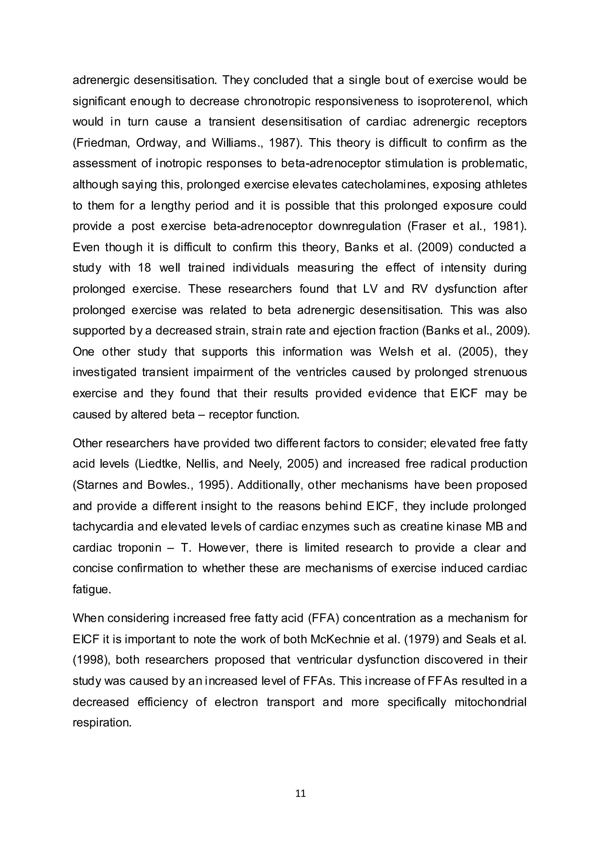 11
adrenergic desensitisation. They concluded that a single bout of exercise would be
significant enough to decrease chronotropic responsiveness to isoproterenol, which
would in turn cause a transient desensitisation of cardiac adrenergic receptors
(Friedman, Ordway, and Williams., 1987). This theory is difficult to confirm as the
assessment of inotropic responses to beta-adrenoceptor stimulation is problematic,
although saying this, prolonged exercise elevates catecholamines, exposing athletes
to them for a lengthy period and it is possible that this prolonged exposure could
provide a post exercise beta-adrenoceptor downregulation (Fraser et al., 1981).
Even though it is difficult to confirm this theory, Banks et al. (2009) conducted a
study with 18 well trained individuals measuring the effect of intensity during
prolonged exercise. These researchers found that LV and RV dysfunction after
prolonged exercise was related to beta adrenergic desensitisation. This was also
supported by a decreased strain, strain rate and ejection fraction (Banks et al., 2009).
One other study that supports this information was Welsh et al. (2005), they
investigated transient impairment of the ventricles caused by prolonged strenuous
exercise and they found that their results provided evidence that EICF may be
caused by altered beta – receptor function.
Other researchers have provided two different factors to consider; elevated free fatty
acid levels (Liedtke, Nellis, and Neely, 2005) and increased free radical production
(Starnes and Bowles., 1995). Additionally, other mechanisms have been proposed
and provide a different insight to the reasons behind EICF, they include prolonged
tachycardia and elevated levels of cardiac enzymes such as creatine kinase MB and
cardiac troponin – T. However, there is limited research to provide a clear and
concise confirmation to whether these are mechanisms of exercise induced cardiac
fatigue.
When considering increased free fatty acid (FFA) concentration as a mechanism for
EICF it is important to note the work of both McKechnie et al. (1979) and Seals et al.
(1998), both researchers proposed that ventricular dysfunction discovered in their
study was caused by an increased level of FFAs. This increase of FFAs resulted in a
decreased efficiency of electron transport and more specifically mitochondrial
respiration.
 