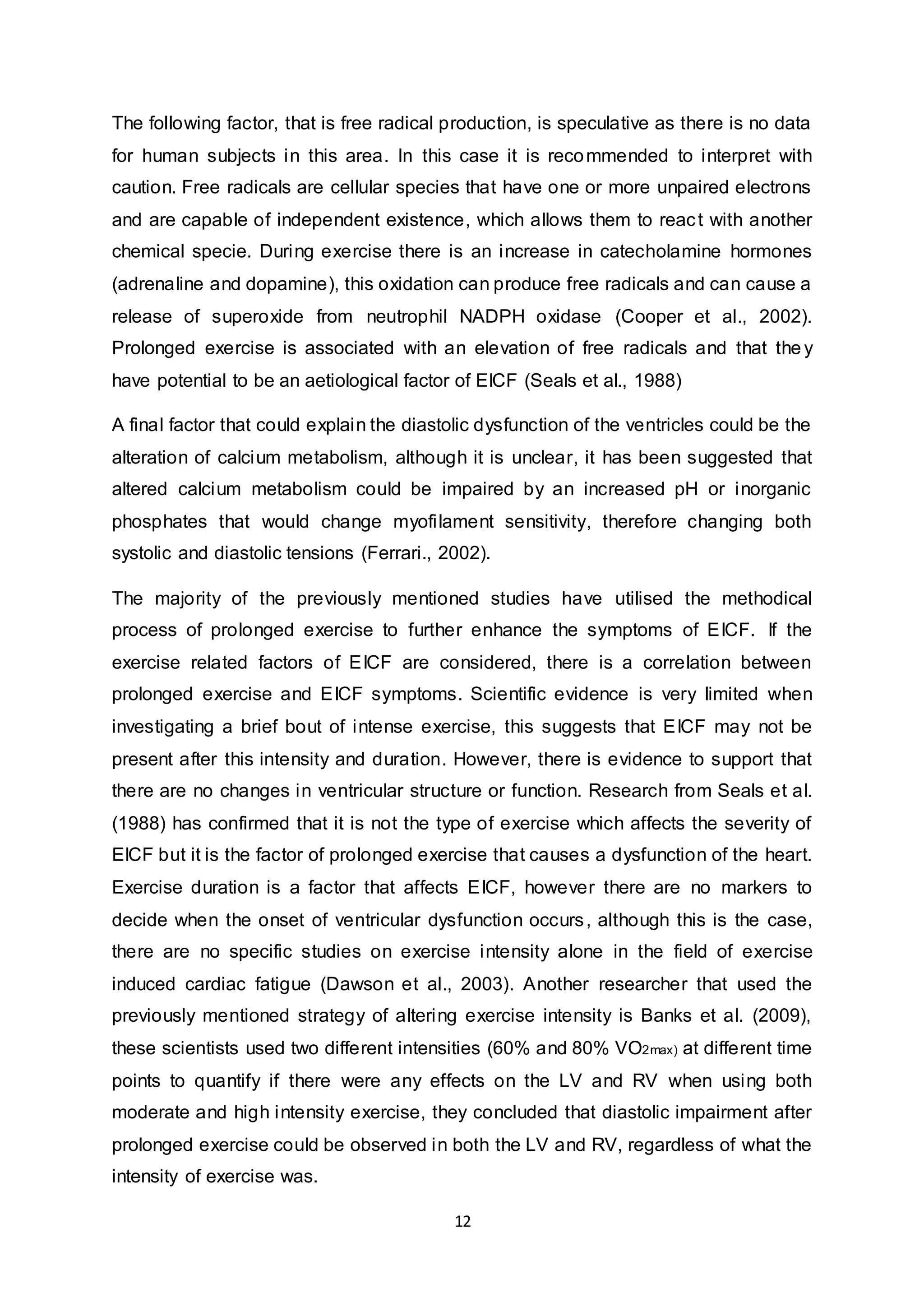 12
The following factor, that is free radical production, is speculative as there is no data
for human subjects in this area. In this case it is recommended to interpret with
caution. Free radicals are cellular species that have one or more unpaired electrons
and are capable of independent existence, which allows them to react with another
chemical specie. During exercise there is an increase in catecholamine hormones
(adrenaline and dopamine), this oxidation can produce free radicals and can cause a
release of superoxide from neutrophil NADPH oxidase (Cooper et al., 2002).
Prolonged exercise is associated with an elevation of free radicals and that the y
have potential to be an aetiological factor of EICF (Seals et al., 1988)
A final factor that could explain the diastolic dysfunction of the ventricles could be the
alteration of calcium metabolism, although it is unclear, it has been suggested that
altered calcium metabolism could be impaired by an increased pH or inorganic
phosphates that would change myofilament sensitivity, therefore changing both
systolic and diastolic tensions (Ferrari., 2002).
The majority of the previously mentioned studies have utilised the methodical
process of prolonged exercise to further enhance the symptoms of EICF. If the
exercise related factors of EICF are considered, there is a correlation between
prolonged exercise and EICF symptoms. Scientific evidence is very limited when
investigating a brief bout of intense exercise, this suggests that EICF may not be
present after this intensity and duration. However, there is evidence to support that
there are no changes in ventricular structure or function. Research from Seals et al.
(1988) has confirmed that it is not the type of exercise which affects the severity of
EICF but it is the factor of prolonged exercise that causes a dysfunction of the heart.
Exercise duration is a factor that affects EICF, however there are no markers to
decide when the onset of ventricular dysfunction occurs, although this is the case,
there are no specific studies on exercise intensity alone in the field of exercise
induced cardiac fatigue (Dawson et al., 2003). Another researcher that used the
previously mentioned strategy of altering exercise intensity is Banks et al. (2009),
these scientists used two different intensities (60% and 80% VO2max) at different time
points to quantify if there were any effects on the LV and RV when using both
moderate and high intensity exercise, they concluded that diastolic impairment after
prolonged exercise could be observed in both the LV and RV, regardless of what the
intensity of exercise was.
 