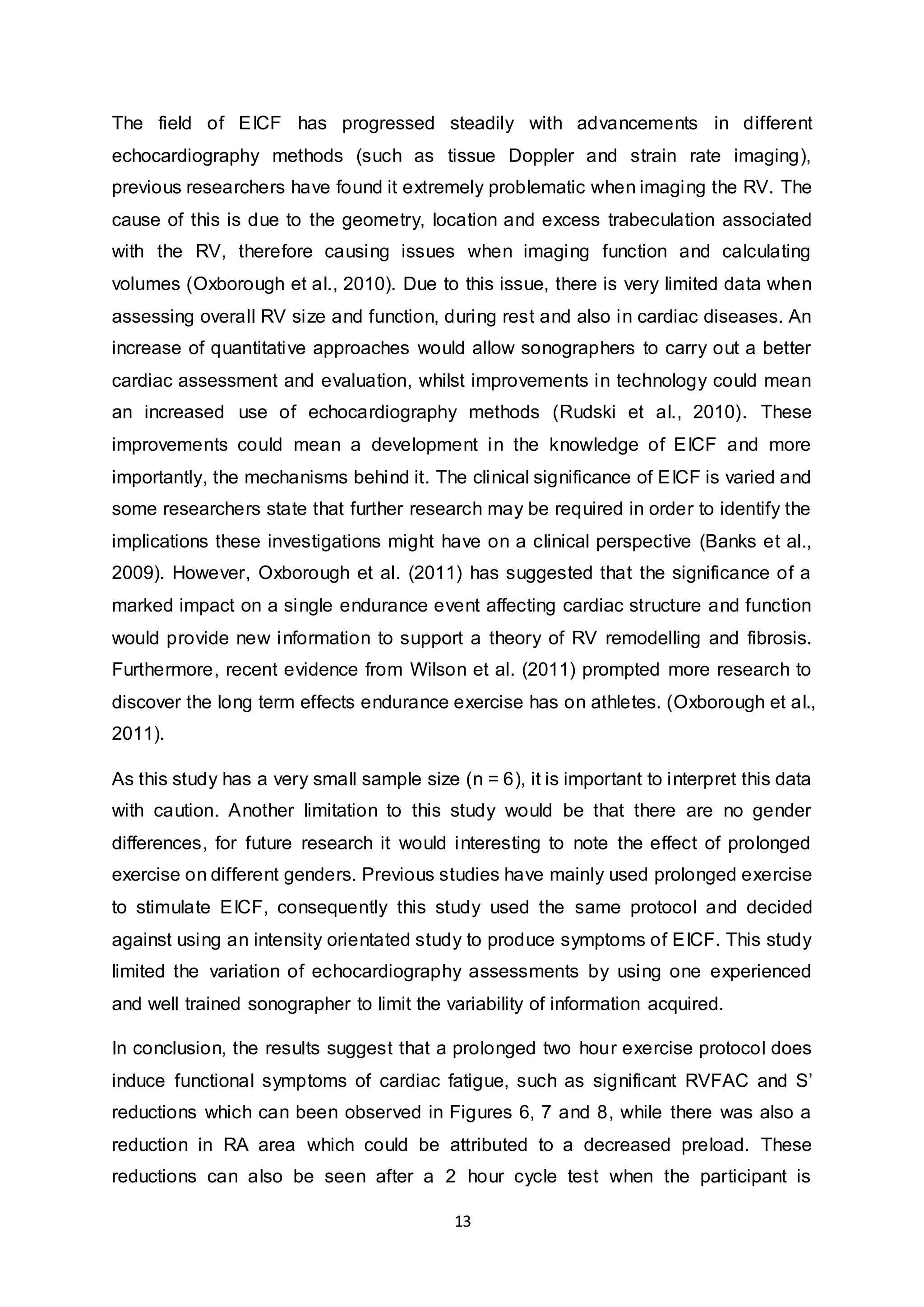 13
The field of EICF has progressed steadily with advancements in different
echocardiography methods (such as tissue Doppler and strain rate imaging),
previous researchers have found it extremely problematic when imaging the RV. The
cause of this is due to the geometry, location and excess trabeculation associated
with the RV, therefore causing issues when imaging function and calculating
volumes (Oxborough et al., 2010). Due to this issue, there is very limited data when
assessing overall RV size and function, during rest and also in cardiac diseases. An
increase of quantitative approaches would allow sonographers to carry out a better
cardiac assessment and evaluation, whilst improvements in technology could mean
an increased use of echocardiography methods (Rudski et al., 2010). These
improvements could mean a development in the knowledge of EICF and more
importantly, the mechanisms behind it. The clinical significance of EICF is varied and
some researchers state that further research may be required in order to identify the
implications these investigations might have on a clinical perspective (Banks et al.,
2009). However, Oxborough et al. (2011) has suggested that the significance of a
marked impact on a single endurance event affecting cardiac structure and function
would provide new information to support a theory of RV remodelling and fibrosis.
Furthermore, recent evidence from Wilson et al. (2011) prompted more research to
discover the long term effects endurance exercise has on athletes. (Oxborough et al.,
2011).
As this study has a very small sample size (n = 6), it is important to interpret this data
with caution. Another limitation to this study would be that there are no gender
differences, for future research it would interesting to note the effect of prolonged
exercise on different genders. Previous studies have mainly used prolonged exercise
to stimulate EICF, consequently this study used the same protocol and decided
against using an intensity orientated study to produce symptoms of EICF. This study
limited the variation of echocardiography assessments by using one experienced
and well trained sonographer to limit the variability of information acquired.
In conclusion, the results suggest that a prolonged two hour exercise protocol does
induce functional symptoms of cardiac fatigue, such as significant RVFAC and S’
reductions which can been observed in Figures 6, 7 and 8, while there was also a
reduction in RA area which could be attributed to a decreased preload. These
reductions can also be seen after a 2 hour cycle test when the participant is
 