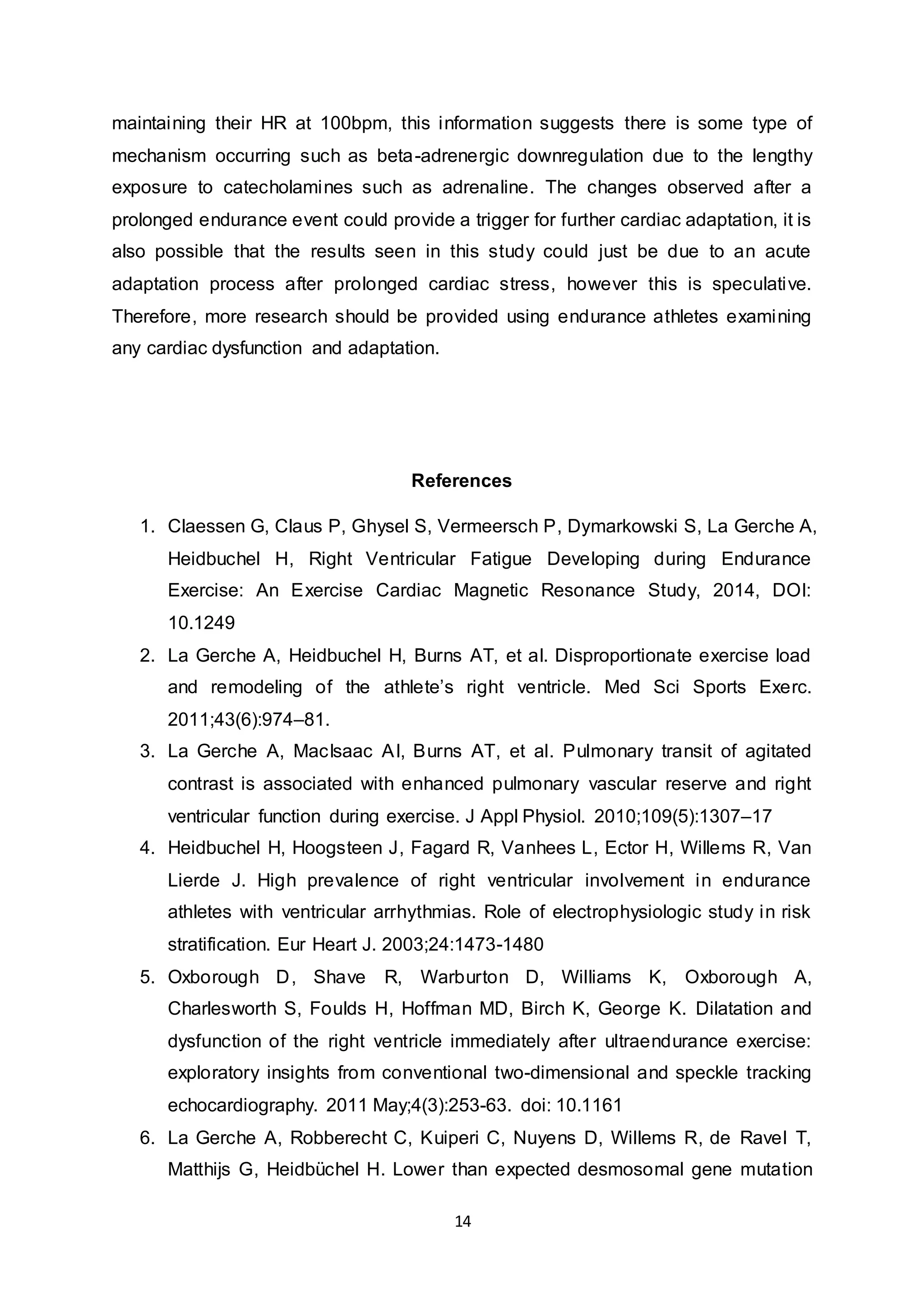 14
maintaining their HR at 100bpm, this information suggests there is some type of
mechanism occurring such as beta-adrenergic downregulation due to the lengthy
exposure to catecholamines such as adrenaline. The changes observed after a
prolonged endurance event could provide a trigger for further cardiac adaptation, it is
also possible that the results seen in this study could just be due to an acute
adaptation process after prolonged cardiac stress, however this is speculative.
Therefore, more research should be provided using endurance athletes examining
any cardiac dysfunction and adaptation.
References
1. Claessen G, Claus P, Ghysel S, Vermeersch P, Dymarkowski S, La Gerche A,
Heidbuchel H, Right Ventricular Fatigue Developing during Endurance
Exercise: An Exercise Cardiac Magnetic Resonance Study, 2014, DOI:
10.1249
2. La Gerche A, Heidbuchel H, Burns AT, et al. Disproportionate exercise load
and remodeling of the athlete’s right ventricle. Med Sci Sports Exerc.
2011;43(6):974–81.
3. La Gerche A, MacIsaac AI, Burns AT, et al. Pulmonary transit of agitated
contrast is associated with enhanced pulmonary vascular reserve and right
ventricular function during exercise. J Appl Physiol. 2010;109(5):1307–17
4. Heidbuchel H, Hoogsteen J, Fagard R, Vanhees L, Ector H, Willems R, Van
Lierde J. High prevalence of right ventricular involvement in endurance
athletes with ventricular arrhythmias. Role of electrophysiologic study in risk
stratification. Eur Heart J. 2003;24:1473-1480
5. Oxborough D, Shave R, Warburton D, Williams K, Oxborough A,
Charlesworth S, Foulds H, Hoffman MD, Birch K, George K. Dilatation and
dysfunction of the right ventricle immediately after ultraendurance exercise:
exploratory insights from conventional two-dimensional and speckle tracking
echocardiography. 2011 May;4(3):253-63. doi: 10.1161
6. La Gerche A, Robberecht C, Kuiperi C, Nuyens D, Willems R, de Ravel T,
Matthijs G, Heidbüchel H. Lower than expected desmosomal gene mutation
 