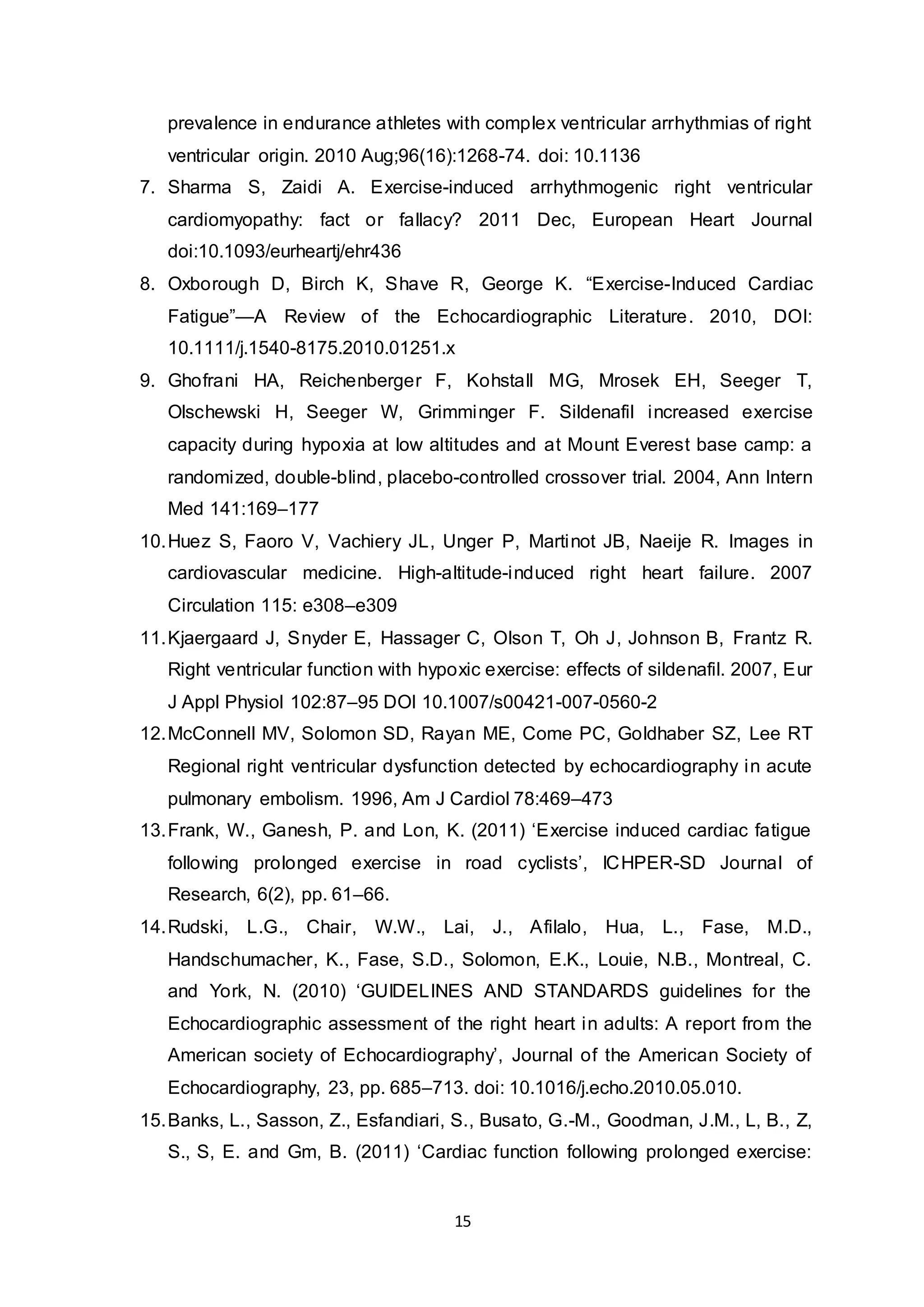 15
prevalence in endurance athletes with complex ventricular arrhythmias of right
ventricular origin. 2010 Aug;96(16):1268-74. doi: 10.1136
7. Sharma S, Zaidi A. Exercise-induced arrhythmogenic right ventricular
cardiomyopathy: fact or fallacy? 2011 Dec, European Heart Journal
doi:10.1093/eurheartj/ehr436
8. Oxborough D, Birch K, Shave R, George K. “Exercise-Induced Cardiac
Fatigue”—A Review of the Echocardiographic Literature. 2010, DOI:
10.1111/j.1540-8175.2010.01251.x
9. Ghofrani HA, Reichenberger F, Kohstall MG, Mrosek EH, Seeger T,
Olschewski H, Seeger W, Grimminger F. Sildenafil increased exercise
capacity during hypoxia at low altitudes and at Mount Everest base camp: a
randomized, double-blind, placebo-controlled crossover trial. 2004, Ann Intern
Med 141:169–177
10.Huez S, Faoro V, Vachiery JL, Unger P, Martinot JB, Naeije R. Images in
cardiovascular medicine. High-altitude-induced right heart failure. 2007
Circulation 115: e308–e309
11.Kjaergaard J, Snyder E, Hassager C, Olson T, Oh J, Johnson B, Frantz R.
Right ventricular function with hypoxic exercise: effects of sildenafil. 2007, Eur
J Appl Physiol 102:87–95 DOI 10.1007/s00421-007-0560-2
12.McConnell MV, Solomon SD, Rayan ME, Come PC, Goldhaber SZ, Lee RT
Regional right ventricular dysfunction detected by echocardiography in acute
pulmonary embolism. 1996, Am J Cardiol 78:469–473
13.Frank, W., Ganesh, P. and Lon, K. (2011) ‘Exercise induced cardiac fatigue
following prolonged exercise in road cyclists’, ICHPER-SD Journal of
Research, 6(2), pp. 61–66.
14.Rudski, L.G., Chair, W.W., Lai, J., Afilalo, Hua, L., Fase, M.D.,
Handschumacher, K., Fase, S.D., Solomon, E.K., Louie, N.B., Montreal, C.
and York, N. (2010) ‘GUIDELINES AND STANDARDS guidelines for the
Echocardiographic assessment of the right heart in adults: A report from the
American society of Echocardiography’, Journal of the American Society of
Echocardiography, 23, pp. 685–713. doi: 10.1016/j.echo.2010.05.010.
15.Banks, L., Sasson, Z., Esfandiari, S., Busato, G.-M., Goodman, J.M., L, B., Z,
S., S, E. and Gm, B. (2011) ‘Cardiac function following prolonged exercise:
 