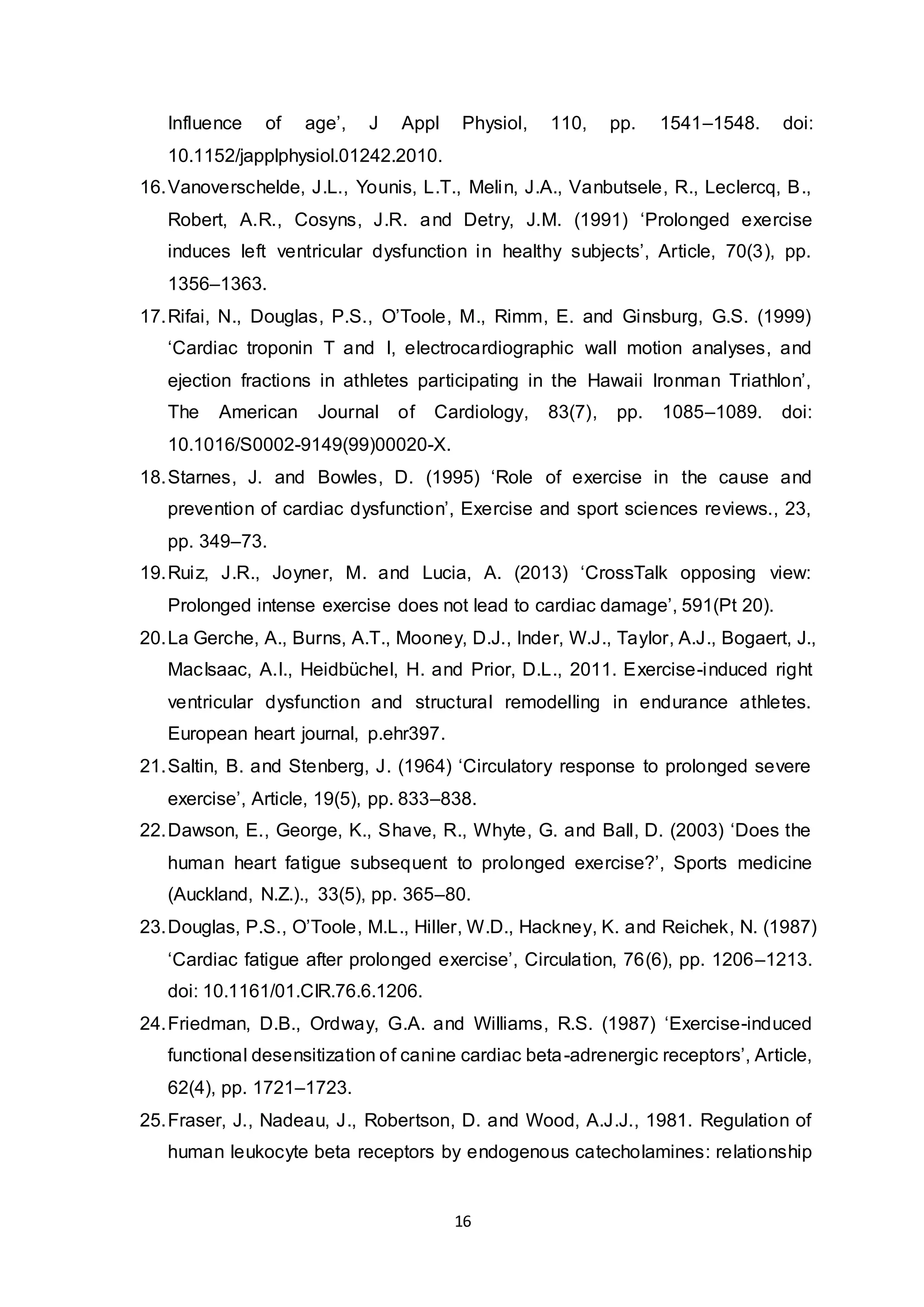 16
Influence of age’, J Appl Physiol, 110, pp. 1541–1548. doi:
10.1152/japplphysiol.01242.2010.
16.Vanoverschelde, J.L., Younis, L.T., Melin, J.A., Vanbutsele, R., Leclercq, B.,
Robert, A.R., Cosyns, J.R. and Detry, J.M. (1991) ‘Prolonged exercise
induces left ventricular dysfunction in healthy subjects’, Article, 70(3), pp.
1356–1363.
17.Rifai, N., Douglas, P.S., O’Toole, M., Rimm, E. and Ginsburg, G.S. (1999)
‘Cardiac troponin T and I, electrocardiographic wall motion analyses, and
ejection fractions in athletes participating in the Hawaii Ironman Triathlon’,
The American Journal of Cardiology, 83(7), pp. 1085–1089. doi:
10.1016/S0002-9149(99)00020-X.
18.Starnes, J. and Bowles, D. (1995) ‘Role of exercise in the cause and
prevention of cardiac dysfunction’, Exercise and sport sciences reviews., 23,
pp. 349–73.
19.Ruiz, J.R., Joyner, M. and Lucia, A. (2013) ‘CrossTalk opposing view:
Prolonged intense exercise does not lead to cardiac damage’, 591(Pt 20).
20.La Gerche, A., Burns, A.T., Mooney, D.J., Inder, W.J., Taylor, A.J., Bogaert, J.,
MacIsaac, A.I., Heidbüchel, H. and Prior, D.L., 2011. Exercise-induced right
ventricular dysfunction and structural remodelling in endurance athletes.
European heart journal, p.ehr397.
21.Saltin, B. and Stenberg, J. (1964) ‘Circulatory response to prolonged severe
exercise’, Article, 19(5), pp. 833–838.
22.Dawson, E., George, K., Shave, R., Whyte, G. and Ball, D. (2003) ‘Does the
human heart fatigue subsequent to prolonged exercise?’, Sports medicine
(Auckland, N.Z.)., 33(5), pp. 365–80.
23.Douglas, P.S., O’Toole, M.L., Hiller, W.D., Hackney, K. and Reichek, N. (1987)
‘Cardiac fatigue after prolonged exercise’, Circulation, 76(6), pp. 1206–1213.
doi: 10.1161/01.CIR.76.6.1206.
24.Friedman, D.B., Ordway, G.A. and Williams, R.S. (1987) ‘Exercise-induced
functional desensitization of canine cardiac beta-adrenergic receptors’, Article,
62(4), pp. 1721–1723.
25.Fraser, J., Nadeau, J., Robertson, D. and Wood, A.J.J., 1981. Regulation of
human leukocyte beta receptors by endogenous catecholamines: relationship
 